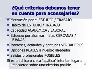 ¿Qué criterios debemos tener en cuenta para aconsejarles? <ul><li>Motivación por el ESTUDIO / TRABAJO </li></ul><ul><li>Há...