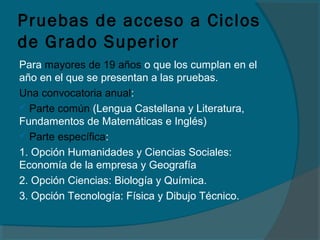 Pruebas de acceso a Ciclos
de Grado Superior
Para mayores de 19 años o que los cumplan en el
año en el que se presentan a las pruebas.
Una convocatoria anual:
 Parte común (Lengua Castellana y Literatura,
Fundamentos de Matemáticas e Inglés)
 Parte específica:
1. Opción Humanidades y Ciencias Sociales:
Economía de la empresa y Geografía
2. Opción Ciencias: Biología y Química.
3. Opción Tecnología: Física y Dibujo Técnico.
 