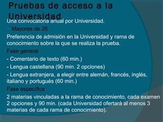 Pruebas de acceso a la
UniversidadUna convocatoria anual por Universidad.
 Mayores de 25
Preferencia de admisión en la Universidad y rama de
conocimiento sobre la que se realiza la prueba.
Fase general
- Comentario de texto (60 min.)
- Lengua castellana (90 min. 2 opciones)
- Lengua extranjera, a elegir entre alemán, francés, inglés,
italiano y portugués (60 min.)
Fase específica
2 materias vinculadas a la rama de conocimiento, cada examen
2 opciones y 90 min. (cada Universidad ofertará al menos 3
materias de cada rama de conocimiento).
 