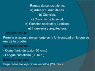 Ramas de conocimiento:
a) Artes y humanidades.
b) Ciencias.
c) Ciencias de la salud.
d) Ciencias sociales y jurídicas.
e) Ingeniería y arquitectura.
 Mayores de 45
Permite el acceso únicamente en la Universidad en la que se
realiza la prueba.
Ejercicios escritos
- Comentario de texto (60 min.)
- Lengua castellana (90 min.)
Entrevista personal
Superados los ejercicios escritos (20 min.)
 