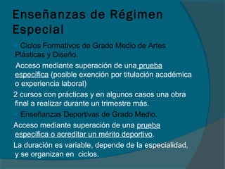 Enseñanzas de Régimen
Especial
 Ciclos Formativos de Grado Medio de Artes
Plásticas y Diseño.
Acceso mediante superación de una prueba
específica (posible exención por titulación académica
o experiencia laboral)
2 cursos con prácticas y en algunos casos una obra
final a realizar durante un trimestre más.
 Enseñanzas Deportivas de Grado Medio.
Acceso mediante superación de una prueba
específica o acreditar un mérito deportivo.
La duración es variable, depende de la especialidad,
y se organizan en ciclos.
 