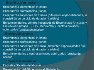  Enseñanzas de música
Enseñanzas elementales (4 años)
Enseñanzas profesionales (6años)
Enseñanzas superiores de música (diferentes especialidades que
consistirán en un ciclo de duración variable)
En conservatorios, centros integrados de Enseñanzas Artísticas y
Educación Primaria, ESO y Bachillerato y centros privados
autorizados (prueba de acceso)
Enseñanzas de danza
Enseñanzas elementales (4 años)
Enseñanzas profesionales (6años)
Enseñanzas superiores de danza (diferentes especialidades que
consistirán en un ciclo de duración variable)
En conservatorios y centros privados autorizados (prueba de
acceso)
 Enseñanzas de idiomas
Escuelas Oficiales de Idiomas
 