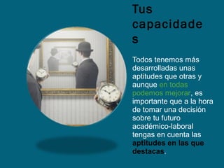 Tus
capacidade
s
Todos tenemos más
desarrolladas unas
aptitudes que otras y
aunque en todas
podemos mejorar, es
importante que a la hora
de tomar una decisión
sobre tu futuro
académico-laboral
tengas en cuenta las
aptitudes en las que
destacas.
 