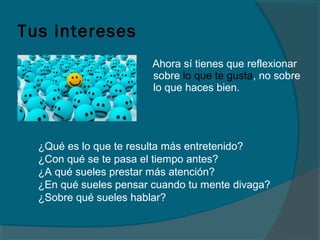 Tus intereses
Ahora sí tienes que reflexionar
sobre lo que te gusta, no sobre
lo que haces bien.
¿Qué es lo que te resulta más entretenido?
¿Con qué se te pasa el tiempo antes?
¿A qué sueles prestar más atención?
¿En qué sueles pensar cuando tu mente divaga?
¿Sobre qué sueles hablar?
 