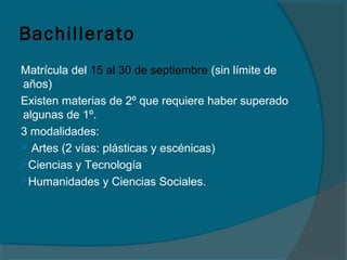 Bachillerato
Matrícula del 15 al 30 de septiembre (sin límite de
años)
Existen materias de 2º que requiere haber superado
algunas de 1º.
3 modalidades:
 Artes (2 vías: plásticas y escénicas)
Ciencias y Tecnología
Humanidades y Ciencias Sociales.
 