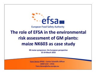 The role of EFSA in the environmental
   risk assessment of GM plants:
     maize NK603 as case study
         RR maize symposium: the European perspective
                      22-24 March 2010
                      22-



         Yann Devos (PhD) – Junior Scientific Officer
                     GMO Unit – EFSA
               Yann.Devos@efsa.europa.eu
 