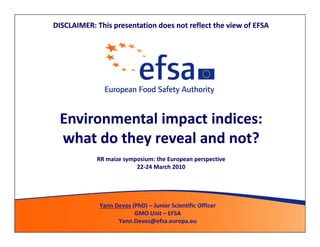 DISCLAIMER: This presentation does not reflect the view of EFSA




 Environmental impact indices:
 what do they reveal and not?
            RR maize symposium: the European perspective
                         22-24 March 2010
                         22-




             Yann Devos (PhD) – Junior Scientific Officer
                         GMO Unit – EFSA
                   Yann.Devos@efsa.europa.eu
 