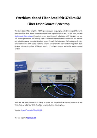 Ytterbium-doped Fiber Amplifeir 37dBm SM
Fiber Laser Source Benchtop
Ytterbium-doped fiber amplifier (YDFA) generates gain by pumping ytterbium-doped fiber with
semiconductor laser, which is used to amplify laser signals in the 1030~1100nm band, Hi1060
single-mode fiber output, the output power is continuously adjustable, with high gain and low
The advantage of noise. The desktop YDFA is convenient for experimental operation, and the user
can adjust the pump current and output power through the buttons on the front panel. A more
compact modular YDFA is also available, which is convenient for users' system integration. Both
desktop YDFA and modular YDFA can support PC software control and serial port command
control.
What we are going to talk about today is 37dBm 5W single-mode YDFA and 40dBm 10W PM
YDFA. First up is 5W SM YDFA. This fiber amplifier built-in 3 cooling fans.
Youtube: https://youtu.be/JZIqqlGK4F8
The test report of YDFA-37-SM.
 