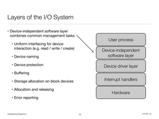 Operating Systems I PT/FF 14
Layers of the I/O System
• Device-independent software layer
combines common management tasks

• Uniform interfacing for device
interaction (e.g. read / write / create)

• Device naming

• Device protection

• Buﬀering

• Storage allocation on block devices

• Allocation and releasing

• Error reporting
10
User process
Device-independent
software layer
Device driver layer
Interrupt handlers
Hardware
 