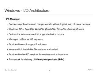 Operating Systems I PT/FF 14
Windows - I/O Architecture
• I/O Manager 

• Connects applications and components to virtual, logical, and physical devices

• Windows APIs: ReadFile, WriteFile, CreateFile, CloseFile, DeviceIoControl

• Deﬁnes the infrastructure that supports device drivers

• Manages buﬀers for I/O requests

• Provides time-out support for drivers

• Knows which installable ﬁle systems are loaded

• Provides ﬂexible I/O services for environment subsystems

• Framework for delivery of I/O request packets (IRPs)
15
 