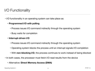 Operating Systems I PT/FF 14
I/O Functionality
• I/O functionality in an operating system can take place as:

• Programmed I/O with polling

• Process issues I/O command indirectly through the operating system

• Busy waits for completion

• Interrupt-driven I/O

• Process issues I/O command indirectly through the operating system

• Operating system blocks the process until an interrupt signals I/O completion

• With non-blocking I/O, the process continues to work instead of being blocked

• In both cases, the processor must fetch I/O read results from the device

• Alternative: Direct Memory Access (DMA)
3
 