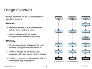 Operating Systems I PT/FF 14
Design Objectives
• Design objectives for the I/O mechanism in
operating systems

• Generality
• Handle all devices in a uniform manner,  
both for kernel and user mode

• Hierarchical approach for device
management to reﬂect bus topology

• Eﬃciency

• I/O operations nearly always are the main
bottleneck in application performance

• Most I/O devices are extremely slow
compared with main memory and processor

• Operating system must take care of disk I/O
coordination and performance
9
 
