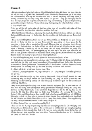 Chương 1 7
- Độ sâu của gây mê phụ thuộc vào sự thông khí của bệnh nhân, khi thông khí phút giảm, áp
lực bốc hơi tăng và nếu khí CO2 thoát ra hết, trong thì thở vào lần sau thuốc mê sẽ pha loãng
khí trời tạo ra một hỗn hợp khí thở vào thiếu oxy, vì vậy để dự phòng thiếu oxy người ta
thường cho thêm một vòi oxy xuống dưới mặt nạ khi gây mê. Trong quá trình gây mê cần
theo dõi mạch, huyết áp, nhịp thở của bệnh nhân cũng như tình trạng tri giác để tăng thêm hay
giảm số lần nhỏ giọt thuốc mê. Thuốc mê sử dụng thường dùng như ether, halothan, kélène.
5. Gây mê phối hợp
Ngày nay có khuynh hướng gây mê phối hợp nhiều hơn, kết hợp nhiều cách gây mê khác
nhau. Có ưu điểm là mê ổn định, tránh được quá liều thuốc mê.
- Phối hợp khởi mê bằng thuốc mê đường tĩnh mạch, duy trì mê với thuốc mê hơi, khí mê qua
đường nội khí quản cùng với thuốc giảm đau họ morphine và thuốc giãn cơ qua đường tĩnh
mạch.
- Hoặc khởi mê bằng khí mê, thuốc mê hơi qua đường hô hấp, sau đó đặt nội khí quản rồi duy
trì mê với thuốc mê hơi, khí mê qua đường nội khí quản cùng với thuốc giảm đau họ
morphine và thuốc giãn cơ qua đường tĩnh mạch. Phương pháp này còn được phát triển cao
hơn bằng kỹ thuật sử dụng các thuốc mê hơi, khí mê để gây mê với hệ thống mê kín qua đó
người ta áp dụng kỹ thuật gây mê với lưu lượng cao, lưu lượng trung bình, lưu lượng thấp
hoặc lưu lượng tối thiểu. Với phương pháp gây mê phối hợp ít làm biến loạn tuần hoàn, hô
hấp, an toàn, giảm tai biến quá liều thuốc mê, ít biến chứng gây mê, tiết kiệm thuốc mê, tránh
được ô nhiễm môi trường và tạo điều kiện tốt cho phẫu thuật.
6. Gây mê bằng phương pháp an thần, giảm đau (neuroleptanalgesia: NLA)
Kỹ thuật gây mê này được phát triển vào thập niên 70-80 của thế kỷ XX. Bằng cách phối hợp
một thuốc ức chế thần kinh nhóm butyrophenol (Droperidol) với một thuốc giảm đau trung
ương mạnh là fentanyl (biệt dược Thalamonal gồm 0,5mg fentanyl và 10mg droperidol trong
một lọ 10ml). Có nhiều kỹ thuật gây mê được áp dụng . Cách tiến hành như sau:
6.1. Khởi mê và duy trì mê bằng phương pháp NLA.
- Tiền mê: 2,5-5mg Droperidol + 0,1mg Fentanyl và 1/4-1/2mg Atropin. Tiêm bắp 1giờ trước
khi gây mê.
- Khởi mê: Liều Droperidol tùy theo huyết áp động mạch: 10mg với huyết áp tâm thu 160-
120mmHg, 5mg với huyết áp tâm thu 120-100mmHg và 2,5mg với huyết áp tâm thu 100-
80mmHg, sau đó tiêm tiếp fentany với liều 10mcg/kg. Tiêm thuốc giãn cơ, đặt nội khí quản
và hô hấp điều khiển.
- Duy trì mê: Fentanyl liều 0,1mg cách 30 phút tiêm tĩnh mạch một lầìn, 30 phút trước khi kết
thúc cuộc mổ không tiêm fentanyl nữa. Trong quá trình mổ nếu huyết áp tăng mà không phải
do thiếu oxy hay thừa CO2 thì có thể cho thêm droperidol mỗi lần cho 2,5 mg. Sau khi mổ
xong cho hô hấïp điều khiển tiếp tục hoặc dùng Nalorphin 1,5-5 mcg/kg để trung hòa
fentanyl. Một cách khác cũng áp dụng như kỹ thuật trên nhưng sau khi khởi mê (có thể không
dùng giãn cơ hoặc chỉ dùng giãn cơ khử cực (có thời gian tác dụng ngắn và đào thải nhanh) để
đặt nội khí quản, sau đó cho bệnh nhân tự thở và không dùng thuốc giãn cơ. Phương pháp này
chỉ dùng cho bệnh nhân khỏe mạnh và mổ không cần giãn cơ.
6.2. Dùng fentanyl liều cao trong phương pháp NLA
- Sau khi tiền mê 0,5mg atropin dùng một liều cao fentanyl ngay từ đầu (25-50mcg/kg tiêm
tĩnh mạch), sau đó tiêm thuốc giãn cơ đặt nội khí quản và hô hấp nhân tạo. Với phương pháp
này cho phép đủ thời gian để phẫu thuật từ 3-4 giờ mà không cần tiêm thuốc lặp lại. Sau mổ
tiếp tục thở máy hoặc trung hòa bằng nalorphine. Phương pháp này được gọi là kỹ thuật gây
mê không gây kích ứng (Stress).
 