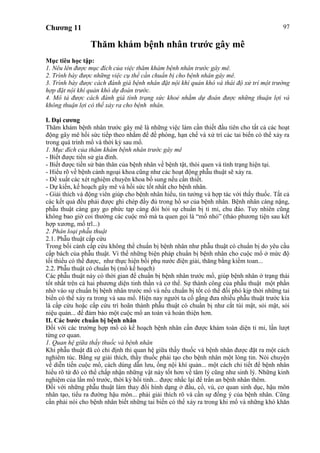 Chương 11 97
Thăm khám bệnh nhân trước gây mê
Mục tiêu học tập:
1. Nêu lên được mục đích của việc thăm khám bệnh nhân trước gây mê.
2. Trình bày được những việc cụ thể cần chuẩn bị cho bệnh nhân gây mê.
3. Trình bày được cách đánh giá bệnh nhân đặt nội khí quản khó và thái độ xử trí một trường
hợp đặt nội khí quản khó dự đoán trước.
4. Mô tả được cách đánh giá tình trạng sức khoẻ nhằm dự đoán được những thuận lợi và
không thuận lợi có thể xảy ra cho bệnh nhân.
I. Đại cương
Thăm khám bệnh nhân trước gây mê là những việc làm cần thiết đầu tiên cho tất cả các hoạt
động gây mê hồi sức tiếp theo nhằm để đề phòng, hạn chế và xử trí các tai biến có thể xảy ra
trong quá trình mổ và thời kỳ sau mổ.
1. Mục đích của thăm khám bệnh nhân trước gây mê
- Biết được tiền sử gia đình.
- Biết được tiền sử bản thân của bệnh nhân về bệnh tật, thói quen và tình trạng hiện tại.
- Hiểu rõ về bệnh cảnh ngoại khoa cũng như các hoạt động phẫu thuật sẽ xảy ra.
- Đề xuất các xét nghiệm chuyên khoa bổ sung nếu cần thiết.
- Dự kiến, kế hoạch gây mê và hồi sức tốt nhất cho bệnh nhân.
- Giải thích và động viên giúp cho bệnh nhân hiểu, tin tưởng và hợp tác với thầy thuốc. Tất cả
các kết quả đều phải được ghi chép đầy đủ trong hồ sơ của bệnh nhân. Bệnh nhân càng nặng,
phẫu thuật càng gay go phức tạp càng đòi hỏi sự chuẩn bị tỉ mỉ, chu đáo. Tuy nhiên cũng
không bao giờ coi thường các cuộc mổ mà ta quen gọi là “mổ nhỏ” (tháo phương tiện sau kết
hợp xương, mổ trĩ...)
2. Phân loại phẫu thuật
2.1. Phẫu thuật cấp cứu
Trong bối cảnh cấp cứu không thể chuẩn bị bệnh nhân như phẫu thuật có chuẩn bị do yêu cầu
cấp bách của phẫu thuật. Vì thế những biện pháp chuẩn bị bệnh nhân cho cuộc mổ ở mức độ
tối thiểu có thể được, như thực hiện bồi phụ nước điện giải, thăng bằng kiềm toan...
2.2. Phẫu thuật có chuẩn bị (mổ kế hoạch)
Các phẫu thuật này có thời gian để chuẩn bị bệnh nhân trước mổ, giúp bệnh nhân ở trạng thái
tốt nhất trên cả hai phương diện tinh thần và cơ thể. Sự thành công của phẫu thuật một phần
nhờ vào sự chuẩn bị bệnh nhân trước mổ và nếu chuẩn bị tốt có thể đối phó kịp thời những tai
biến có thể xảy ra trong và sau mổ. Hiện nay người ta cố gắng đưa nhiều phẫu thuật trước kia
là cấp cứu hoặc cấp cứu trì hoãn thành phẫu thuật có chuẩn bị như cắt túi mật, sỏi mật, sỏi
niệu quản... để đảm bảo một cuộc mổ an toàn và hoàn thiện hơn.
II. Các bước chuẩn bị bệnh nhân
Đối với các trường hợp mổ có kế hoạch bệnh nhân cần được khám toàn diện tỉ mỉ, lần lượt
từng cơ quan.
1. Quan hệ giữa thầy thuốc và bệnh nhân
Khi phẫu thuật đã có chỉ định thì quan hệ giữa thầy thuốc và bệnh nhân được đặt ra một cách
nghiêm túc. Bằng sự giải thích, thầy thuốc phải tạo cho bệnh nhân một lòng tin. Nói chuyện
về diễn tiến cuộc mổ, cách dùng dẫn lưu, ống nội khí quản... một cách chi tiết để bệnh nhân
hiểu rõ từ đó có thể chấp nhận những vật này tốt hơn về tâm lý cũng như sinh lý. Những kinh
nghiệm của lần mổ trước, thời kỳ hồi tỉnh... được nhắc lại để trấn an bệnh nhân thêm.
Đối với những phẫu thuật làm thay đổi hình dạng ở đầu, cổ, vú, cơ quan sinh dục, hậu môn
nhân tạo, tiểu ra đường hậu môn... phải giải thích rõ và cần sự đồng ý của bệnh nhân. Cũng
cần phải nói cho bệnh nhân biết những tai biến có thể xảy ra trong khi mổ và những khó khăn
 