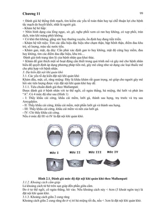 Chương 11 99
+ Đánh giá hệ thống tĩnh mạch, tìm kiếm các yếu tố toàn thân hay tại chỗ thuận lợi cho bệnh
tắc mạch do huyết khối, nhất là người già.
- Khám hệ hô hấp:
+ Nhìn hình dạng của lồng ngực, sờ, gõ, nghe phổi xem có ran hay không, có xẹp phổi, tràn
dịch, tràn khí màng phổi không.
+ Có khó thở không, gắng sức hay thường xuyên, ổn định hay đang tiến triển.
- Khám hệ tiết niệu: Tìm các dấu hiệu đặc hiệu như chạm thận, bập bềnh thận, điểm đau khu
trú, số lượng, màu sắc nước tiểu.
- Khám gan, mật, dạ dày: Cần phải xác định gan to hay không, mật độ cứng hay mềm, đau
hay không, tìm các điểm đau đặc hiệu, khu trú....
Đánh giá tình trạng tâm lý của bệnh nhân qua khai thác.
+ Khám để giải thích một số hoạt động cần thiết trong quá trình mổ và gây mê cho bệnh nhân
hiểu để quyểt định áp dụng phương pháp tiền mê, gây mê cũng như sử dụng các loại thuốc mê
cho phù hợp với bệnh nhân.
3. Dự kiến đặt nội khí quản khó
3.1. Các yếu tố dự kiến đặt nội khí quản khó
Khám đầu, mặt, cổ, răng miệng: Đây là khâu khám rất quan trọng, nó giúp cho người gây mê
hồi sức tiên lượng được việc đặt nội khí quản khó hay dễ.
3.1.1. Tiêu chuẩn đánh giá theo Mallampati
Được đánh giá ở bệnh nhân với tư thế ngồi, cổ ngửa thẳng, há miệng, thè lưỡi và phát âm
“A”. Có 4 mức độ như sau (Hình 1)
- I: Thấy khẩu cái cứng, khẩu cái mềm, lưỡi gà, thành sau họng, trụ trước và trụ sau
Amygdales.
- II: Thấy khẩu cái cứng, khẩu cái mềm, một phần lưỡi gà và thành sau họng.
- III: Thấy khẩu cái cứng, khẩu cái mềm và nền của lưỡi gà.
- IV: Chỉ thấy khẩu cái cứng.
Nếu ở mức độ III và IV là đặt nội khí quản khó.
Hình 2.1. Đánh giá mức độ đặt nội khí quản khó theo Mallampati
3.1.2. Khoảng cách cằm-giáp
Là khoảng cách từ bờ trên sụn giáp đến phần giữa cằm.
Đo ở tư thể ngồi, cổ ngửa thẳng, hít vào. Nếu khoảng cách này < 6cm (3 khoát ngón tay) là
đặt nội khí quản khó.
3.1.3. Khoảng cách giữa 2 cung răng
Khoảng cách giữa 2 cung răng đo ở vị trí há miệng tối đa, nếu < 3cm là đặt nội khí quản khó.
 