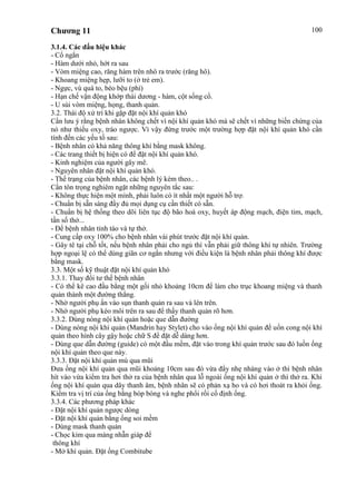 Chương 11 100
3.1.4. Các dấu hiệu khác
- Cổ ngắn
- Hàm dưới nhỏ, hớt ra sau
- Vòm miệng cao, răng hàm trên nhô ra trước (răng hô).
- Khoang miệng hẹp, lưỡi to (ở trẻ em).
- Ngực, vú quá to, béo bệu (phì)
- Hạn chế vận động khớp thái dương - hàm, cột sống cổ.
- U sùi vòm miệng, họng, thanh quản.
3.2. Thái độ xử trí khi gặp đặt nội khí quản khó
Cần lưu ý rằng bệnh nhân không chết vì nội khí quản khó mà sẽ chết vì những biến chứng của
nó như thiếu oxy, trào ngược. Vì vậy đứng trước một trường hợp đặt nội khí quản khó cần
tính đến các yếu tố sau:
- Bệnh nhân có khả năng thông khí bằng mask không.
- Các trang thiết bị hiện có để đặt nội khí quản khó.
- Kinh nghiệm của người gây mê.
- Nguyên nhân đặt nội khí quản khó.
- Thể trạng của bệnh nhân, các bệnh lý kèm theo.. .
Cần tôn trọng nghiêm ngặt những nguyên tắc sau:
- Không thực hiện một mình, phải luôn có ít nhất một người hỗ trợ.
- Chuẩn bị sẵn sàng đầy đủ mọi dụng cụ cần thiết có sẵn.
- Chuẩn bị hệ thống theo dõi liên tục độ bão hoà oxy, huyết áp động mạch, điện tim, mạch,
tần số thở...
- Để bệnh nhân tỉnh táo và tự thở.
- Cung cấp oxy 100% cho bệnh nhân vài phút trước đặt nội khí quản.
- Gây tê tại chỗ tốt, nếu bệnh nhân phải cho ngủ thì vẫn phải giữ thông khí tự nhiên. Trường
hợp ngoại lệ có thể dùng giãn cơ ngắn nhưng với điều kiện là bệnh nhân phải thông khí được
bằng mask.
3.3. Một số kỹ thuật đặt nội khí quản khó
3.3.1. Thay đổi tư thế bệnh nhân
- Có thể kê cao đầu bằng một gối nhỏ khoảng 10cm để làm cho trục khoang miệng và thanh
quản thành một đường thẳng.
- Nhờ người phụ ấn vào sụn thanh quản ra sau và lên trên.
- Nhờ người phụ kéo môi trên ra sau để thấy thanh quản rõ hơn.
3.3.2. Dùng nòng nội khí quản hoặc que dẫn đường
- Dùng nòng nội khí quản (Mandrin hay Stylet) cho vào ống nội khí quản để uốn cong nội khí
quản theo hình cây gậy hoặc chữ S để đặt dễ dàng hơn.
- Dùng que dẫn đường (guide) có một đầu mềm, đặt vào trong khí quản trước sau đó luồn ống
nội khí quản theo que này.
3.3.3. Đặt nội khí quản mù qua mũi
Đưa ống nội khí quản qua mũi khoảng 10cm sau đó vừa đẩy nhẹ nhàng vào ở thì bệnh nhân
hít vào vừa kiểm tra hơi thở ra của bệnh nhân qua lỗ ngoài ống nội khí quản ở thì thở ra. Khi
ống nội khí quản qua dây thanh âm, bệnh nhân sẽ có phản xạ ho và có hơi thoát ra khỏi ống.
Kiểm tra vị trí của ống bằng bóp bóng và nghe phổi rồi cố định ống.
3.3.4. Các phương pháp khác
- Đặt nội khí quản ngược dòng
- Đặt nội khí quản bằng ống soi mềm
- Dùng mask thanh quản
- Chọc kim qua màng nhẫn giáp để
thông khí
- Mở khí quản. Đặt ống Combitube
 