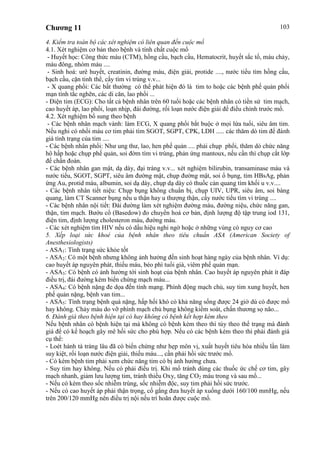 Chương 11 103
4. Kiểm tra toàn bộ các xét nghiệm có liên quan đến cuộc mổ
4.1. Xét nghiệm cơ bản theo bệnh và tính chất cuộc mổ
- Huyết học: Công thức máu (CTM), hồng cầu, bạch cầu, Hematocrit, huyết sắc tố, máu chảy,
máu đông, nhóm máu ....
- Sinh hoá: urê huyết, creatinin, đường máu, điện giải, protide ...., nước tiểu tìm hồng cầu,
bạch cầu, cặn tinh thể, cấy tìm vi trùng v.v...
- X quang phổi: Các bất thường có thể phát hiện đó là tim to hoặc các bệnh phế quản phổi
mạn tính tắc nghẽn, các di căn, lao phổi ...
- Điện tim (ECG): Cho tất cả bệnh nhân trên 60 tuổi hoặc các bệnh nhân có tiền sử tim mạch,
cao huyết áp, lao phổi, loạn nhịp, đái đường, rối loạn nước điện giải để điều chỉnh trước mổ.
4.2. Xét nghiệm bổ sung theo bệnh
- Các bệnh nhân mạch vành: làm ECG, X quang phổi bắt buộc ở mọi lứa tuổi, siêu âm tim.
Nếu nghi có nhồi máu cơ tim phải tìm SGOT, SGPT, CPK, LDH ..... các thăm dò tim để đánh
giá tình trạng của tim ....
- Các bệnh nhân phổi: Như ung thư, lao, hen phế quản .... phải chụp phổi, thăm dò chức năng
hô hấp hoặc chụp phế quản, soi đờm tìm vi trùng, phản ứng mantoux, nếu cần thì chụp cắt lớp
để chẩn đoán.
- Các bệnh nhân gan mật, dạ dày, đại tràng v.v... xét nghiệm bilirubin, transaminase máu và
nước tiểu, SGOT, SGPT, siêu âm đường mật, chụp đường mật, soi ổ bụng, tìm HBsAg, phản
ứng Au, protid máu, albumin, soi dạ dày, chụp dạ dày có thuốc cản quang tìm khối u v.v....
- Các bệnh nhân tiết niệu: Chụp bụng không chuẩn bị, chụp UIV, UPR, siêu âm, soi bàng
quang, làm CT Scanner bụng nếu u thận hay u thượng thận, cấy nước tiểu tìm vi trùng ....
- Các bệnh nhân nội tiết: Đái đường làm xét nghiệm đường máu, đường niệu, chức năng gan,
thận, tim mạch. Bướu cổ (Basedow) đo chuyển hoá cơ bản, định lượng độ tập trung iod 131,
điện tim, định lượng cholesteron máu, đường máu.
- Các xét nghiệm tìm HIV nếu có dấu hiệu nghi ngờ hoặc ở những vùng có nguy cơ cao
5. Xếp loại sức khoẻ của bệnh nhân theo tiêu chuẩn ASA (American Society of
Anesthesiologists)
- ASA1: Tình trạng sức khỏe tốt
- ASA2: Có một bệnh nhưng không ảnh hưởng đến sinh hoạt hàng ngày của bệnh nhân. Ví dụ:
cao huyết áp nguyên phát, thiếu máu, béo phì tuổi già, viêm phế quản mạn.
- ASA3: Có bệnh có ảnh hưởng tới sinh hoạt của bệnh nhân. Cao huyết áp nguyên phát ít đáp
điều trị, đái đường kèm biến chứng mạch máu...
- ASA4: Có bệnh nặng đe dọa đến tính mạng. Phình động mạch chủ, suy tim xung huyết, hen
phế quản nặng, bệnh van tim...
- ASA5: Tình trạng bệnh quá nặng, hấp hối khó có khả năng sống được 24 giờ dù có được mổ
hay không. Chảy máu do vỡ phình mạch chủ bụng không kiểm soát, chấn thương sọ não...
6. Đánh giá theo bệnh hiện tại có hay không có bệnh kết hợp kèm theo
Nếu bệnh nhân có bệnh hiện tại mà không có bệnh kèm theo thì tùy theo thể trạng mà đánh
giá để có kế hoạch gây mê hồi sức cho phù hợp. Nếu có các bệnh kèm theo thì phải đánh giá
cụ thể:
- Loét hành tá tràng lâu đã có biến chứng như hẹp môn vị, xuất huyết tiêu hóa nhiều lần làm
suy kiệt, rối loạn nước điện giải, thiếu máu..., cần phải hồi sức trước mổ.
- Có kèm bệnh tim phải xem chức năng tim có bị ảnh hưởng chưa.
- Suy tim hay không. Nếu có phải điều trị. Khi mổ tránh dùng các thuốc ức chế cơ tim, gây
mạch nhanh, giảm lưu lượng tim, tránh thiếu Oxy, tăng CO2 máu trong và sau mổ...
- Nếu có kèm theo sốc nhiễm trùng, sốc nhiễm độc, suy tim phải hồi sức trước.
- Nếu có cao huyết áp phải thận trọng, cố gắng đưa huyết áp xuống dưới 160/100 mmHg, nếu
trên 200/120 mmHg nên điều trị nội nếu trì hoãn được cuộc mổ.
 