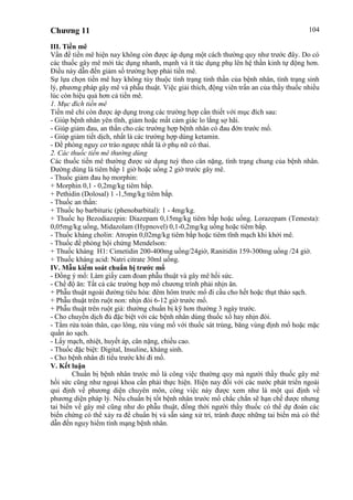 Chương 11 104
III. Tiền mê
Vấn đề tiền mê hiện nay không còn được áp dụng một cách thường quy như trước đây. Do có
các thuốc gây mê mới tác dụng nhanh, mạnh và ít tác dụng phụ lên hệ thần kinh tự động hơn.
Điều này dẫn đến giảm số trường hợp phải tiền mê.
Sự lựa chọn tiền mê hay không tùy thuộc tình trạng tinh thần của bệnh nhân, tình trạng sinh
lý, phương pháp gây mê và phẫu thuật. Việc giải thích, động viên trấn an của thầy thuốc nhiều
lúc còn hiệu quả hơn cả tiền mê.
1. Mục đích tiền mê
Tiền mê chỉ còn được áp dụng trong các trường hợp cần thiết với mục đích sau:
- Giúp bệnh nhân yên tĩnh, giảm hoặc mất cảm giác lo lắng sợ hãi.
- Giúp giảm đau, an thần cho các trường hợp bệnh nhân có đau đớn trước mổ.
- Giúp giảm tiết dịch, nhất là các trường hợp dùng ketamin.
- Đề phòng nguy cơ trào ngược nhất là ở phụ nữ có thai.
2. Các thuốc tiền mê thường dùng
Các thuốc tiền mê thường được sử dụng tuỳ theo cân nặng, tình trạng chung của bệnh nhân.
Đường dùng là tiêm bắp 1 giờ hoặc uống 2 giờ trước gây mê.
- Thuốc giảm đau họ morphin:
+ Morphin 0,1 - 0,2mg/kg tiêm bắp.
+ Pethidin (Dolosal) 1 -1,5mg/kg tiêm bắp.
- Thuốc an thần:
+ Thuốc họ barbituric (phenobarbital): 1 - 4mg/kg.
+ Thuốc họ Bezodiazepin: Diazepam 0,15mg/kg tiêm bắp hoặc uống. Lorazepam (Temesta):
0,05mg/kg uống, Midazolam (Hypnovel) 0,1-0,2mg/kg uống hoặc tiêm bắp.
- Thuốc kháng cholin: Atropin 0,02mg/kg tiêm bắp hoặc tiêm tĩnh mạch khi khởi mê.
- Thuốc đề phòng hội chứng Mendelson:
+ Thuốc kháng H1: Cimetidin 200-400mg uống/24giờ, Ranitidin 159-300mg uống /24 giờ.
+ Thuốc kháng acid: Natri citrate 30ml uống.
IV. Mẫu kiểm soát chuẩn bị trước mổ
- Đồng ý mổ: Làm giấy cam đoan phẫu thuật và gây mê hồi sức.
- Chế độ ăn: Tất cả các trường hợp mổ chương trình phải nhịn ăn.
+ Phẫu thuật ngoài đường tiêu hóa: đêm hôm trước mổ đi cầu cho hết hoặc thụt tháo sạch.
+ Phẫu thuật trên ruột non: nhịn đói 6-12 giờ trước mổ.
+ Phẫu thuật trên ruột già: thường chuẩn bị kỹ hơn thường 3 ngày trước.
- Cho chuyền dịch đủ đặc biệt với các bệnh nhân dùng thuốc xổ hay nhịn đói.
- Tắm rửa toàn thân, cạo lông, rửa vùng mổ với thuốc sát trùng, băng vùng định mổ hoặc mặc
quần áo sạch.
- Lấy mạch, nhiệt, huyết áp, cân nặng, chiều cao.
- Thuốc đặc biệt: Digital, Insuline, kháng sinh.
- Cho bệnh nhân đi tiểu trước khi đi mổ.
V. Kết luận
Chuẩn bị bệnh nhân trước mổ là công việc thường quy mà người thầy thuốc gây mê
hồi sức cũng như ngoại khoa cần phải thực hiện. Hiện nay đối với các nước phát triển ngoài
qui định về phương diện chuyên môn, công việc này được xem như là một qui định về
phương diện pháp lý. Nếu chuẩn bị tốt bệnh nhân trước mổ chắc chắn sẽ hạn chế được nhưng
tai biến về gây mê cũng như do phẫu thuật, đồng thời người thầy thuốc có thể dự đoán các
biến chứng có thể xảy ra để chuẩn bị và sẵn sàng xử trí, tránh được những tai biến mà có thể
dẫn đến nguy hiểm tính mạng bệnh nhân.
 