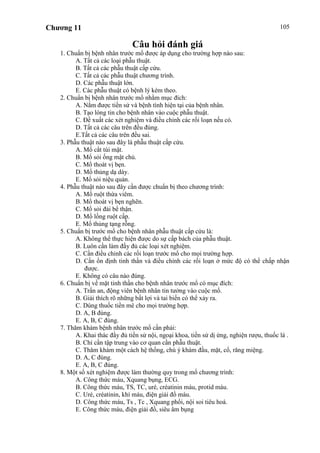 Chương 11 105
Câu hỏi đánh giá
1. Chuẩn bị bệnh nhân trước mổ được áp dụng cho trường hợp nào sau:
A. Tất cả các loại phẫu thuật.
B. Tất cả các phẫu thuật cấp cứu.
C. Tất cả các phẫu thuật chương trình.
D. Các phẫu thuật lớn.
E. Các phẫu thuật có bệnh lý kèm theo.
2. Chuẩn bị bệnh nhân trước mổ nhằm mục đích:
A. Nắm được tiền sử và bệnh tình hiện tại của bệnh nhân.
B. Tạo lòng tin cho bệnh nhân vào cuộc phẫu thuật.
C. Đề xuất các xét nghiệm và điều chỉnh các rối loạn nếu có.
D. Tất cả các câu trên đều đúng.
E.Tất cả các câu trên đều sai.
3. Phẫu thuật nào sau đây là phẫu thuật cấp cứu.
A. Mổ cắt túi mật.
B. Mổ sỏi ống mật chủ.
C. Mổ thoát vị bẹn.
D. Mổ thủng dạ dày.
E. Mổ sỏi niệu quản.
4. Phẫu thuật nào sau đây cần được chuẩn bị theo chương trình:
A. Mổ ruột thừa viêm.
B. Mổ thoát vị bẹn nghẽn.
C. Mổ sỏi đài bể thận.
D. Mổ lồng ruột cấp.
E. Mổ thủng tạng rỗng.
5. Chuẩn bị trước mổ cho bệnh nhân phẫu thuật cấp cứu là:
A. Không thể thực hiện được do sự cấp bách của phẫu thuật.
B. Luôn cần làm đầy đủ các loại xét nghiệm.
C. Cần điều chỉnh các rối loạn trước mổ cho mọi trường hợp.
D. Cần ổn định tinh thần và điều chỉnh các rối loạn ở mức độ có thể chấp nhận
được.
E. Không có câu nào đúng.
6. Chuẩn bị về mặt tinh thần cho bệnh nhân trước mổ có mục đích:
A. Trấn an, động viên bệnh nhân tin tưởng vào cuộc mổ.
B. Giải thích rõ những bất lợi và tai biến có thể xảy ra.
C. Dùng thuốc tiền mê cho mọi trường hợp.
D. A, B đúng.
E. A, B, C đúng.
7. Thăm khám bệnh nhân trước mổ cần phải:
A. Khai thác đầy đủ tiền sử nội, ngoại khoa, tiền sử dị ứng, nghiện rượu, thuốc lá .
B. Chỉ cần tập trung vào cơ quan cần phẫu thuật.
C. Thăm khám một cách hệ thống, chú ý khám đầu, mặt, cổ, răng miệng.
D. A, C đúng.
E. A, B, C đúng.
8. Một số xét nghiệm được làm thường quy trong mổ chương trình:
A. Công thức máu, Xquang bụng, ECG.
B. Công thức máu, TS, TC, uré, créatinin máu, protid máu.
C. Uré, créatinin, khí máu, điện giải đồ máu.
D. Công thức máu, Ts , Tc , Xquang phổi, nội soi tiêu hoá.
E. Công thức máu, điện giải đồ, siêu âm bụng
 