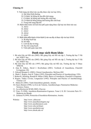 Chương 11 106
9. Tình trạng sức khoẻ nào sau đây được xếp vào loại ASA2
A. Sức khoẻ bình thường.
B. Có bệnh hệ thống đe doạ đến tính mạng.
C. Có bệnh hệ thống ảnh hưởng đến sinh hoạt.
D. Có bệnh hệ thống không ảnh hưởng đến sinh hoạt.
E. Trong tình trạng hấp hối
10. Bệnh nhân trước mổ kèm hen phế quản nặng được xếp loại sức khoẻ nào sau:
A. ASA1
B. ASA2
C. ASA3
D. ASA4
E. ASA5
11. Bệnh nhân phẫu thuật có kèm bệnh lý nào sau đây sẽ được xếp vào loại ASA4.
A. Bị tăng huyết áp.
B. Sỏi thận.
C. Loét dạ dày tá tràng.
D. Suy tim xung huyết.
E. Viêm phế quản mạn tính.
Danh mục sách tham khảo
1. Bộ môn Gây mê Hồi sức (2002). Bài giảng Gây mê Hồi sức tập 1, Trường đại học Y Hà
nội, NXB Y học.
2. Bộ môn Gây mê Hồi sức (2002). Bài giảng Gây mê Hồi sức tập 2, Trường đại học Y Hà
nội, NXB Y học.
3. Bộ môn Gây mê Hồi sức (1997). Bài giảng Gây mê Hồi sức, Trường đại học Y Dược
TPHCM.
4. Alan R. Aitken., David J. Rowbotham (2001). Textbook of Anaesthesia, Churchill
Livingstone, UK.
5. Edward Morgan G. (2002). Clinical Anesthesioloy, McGraw-Hill
6. Mark C. Rogers, Jone H. Tinker (1993). Principles and Practice of Anesthesiology, USA.
7. Robert K. Stoelting, Ronald D. Miller (1989). Basics of Anesthesia, Churchill Livingstone.
8. Rogers, Tinker, Covino, Longnecker (1992). Principles and Practice of Anesthesiology.
Volume I, II
9. Dalens B. (2001). Traité d'anesthésie générale, Arnette.
10. Fancis Bonnet (1998). Le livre de l’interne, Anesthésiologie, Flammarion Médecine-
Sciences, France.
11. La collection de SFAR (2003). Elsevier.
12. Viars. P (1994). Anesthesie-Reanimation-Urgences, Tome I, II, III. Universite Paris VI -
Medecins du Monde.
13. Zetlaoui P (1999). Protocoles d'Anesthésie-Rénimation, Arnette.
Website: http://www. ykhoa.net
http://www.anaesthesiologists.org/
http://www.anesthesianow.com
http://www.who.int/hinari
http://www.anesthetist.org/
http://www.ebook.edu.vn/
 