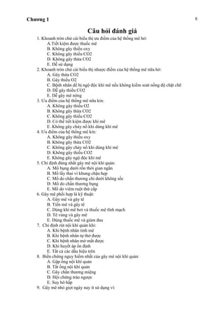 Chương 1 8
Câu hỏi đánh giá
1. Khoanh tròn chử cái biểu thị ưu điểm của hệ thống mê hở:
A.Tiết kiệm được thuốc mê
B. Không gây thiếu oxy
C. Không gây thiếu CO2
D. Không gây thừa CO2
E. Dễ sử dụng
2. Khoanh tròn chử cái biểu thị nhược điểm của hệ thống mê nữa hở:
A. Gây thừa CO2
B. Gây thiếu O2
C. Bệnh nhân dể bị ngộ độc khí mê nếu không kiểm soát nồng độ chặt chẽ
D. Dễ gây thiếu CO2
E. Dễ gây mê nông
3. Ưu điểm của hệ thống mê nữa kín:
A. Không gây thiếu O2
B. Không gây thừa CO2
C. Không gây thiếu CO2
D. Có thể tiết kiệm được khí mê
E. Không gây cháy nổ khi dùng khí mê
4. Ưu điểm của hệ thống mê kín:
A. Không gây thiếu oxy
B. Không gây thừa CO2
C. Không gây cháy nổ khi dùng khí mê
D. Không gây thiếu CO2
E. Không gây ngộ độc khí mê
5. Chỉ định đúng nhất gây mê nội khí quản:
A. Mổ bụng dưới rốn thời gian ngắn
B. Mổ lấy thai vì khung chậu hẹp
C. Mổ do chấn thương chi dưới không sốc
D. Mổ do chấn thương bụng
E. Mổ do viêm ruột thứ cấp
6. Gây mê phối hợp là kỹ thuật:
A. Gây mê và gây tê
B. Tiền mê và gây tê
C. Dùng khí mê hơi và thuốc mê tĩnh mạch
D. Tê vùng và gây mê
E. Dùng thuốc mê và giảm đau
7. Chỉ định rút nội khí quản khi:
A. Khi bệnh nhân tỉnh mê
B. Khi bệnh nhân tự thở được
C. Khi bệnh nhân mở mắt được
D. Khi huyết áp ổn định
E. Tất cả các dấu hiệu trên
8. Biến chứng nguy hiểm nhất của gây mê nội khí quản:
A. Gập ống nội khí quản
B. Tắt ống nội khí quản
C. Gây chấn thương miệng
D. Hội chứng trào ngược
E. Suy hô hấp
9. Gây mê nhỏ giọt ngày nay ít sử dụng vì:
 