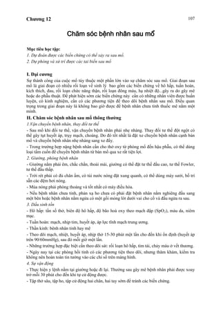 Chương 12 107
Chăm sóc bệnh nhân sau mổ
Mục tiêu học tập:
1. Dự đoán được các biến chứng có thể xảy ra sau mổ.
2. Dự phòng và xử trí được các tai biến sau mổ
I. Đại cương
Sự thành công của cuộc mổ tùy thuộc một phần lớn vào sự chăm sóc sau mổ. Giai đoạn sau
mổ là giai đoạn có nhiều rối loạn về sinh lý bao gồm các biến chứng về hô hấp, tuần hoàn,
kích thích, đau, rối loạn chức năng thận, rối loạn đông máu, hạ nhiệt độ...gây ra do gây mê
hoặc do phẫu thuật. Để phát hiện sớm các biến chứng này cần có những nhân viên được huấn
luyện, có kinh nghiệm, cần có các phương tiện để theo dõi bệnh nhân sau mổ. Điều quan
trọng trong giai đoạn này là không bao giờ được để bệnh nhân chưa tỉnh thuốc mê nằm một
mình.
II. Chăm sóc bệnh nhân sau mổ thông thường
1.Vận chuyển bệnh nhân, thay đổi tư thế
- Sau mổ khi đổi tư thế, vận chuyển bệnh nhân phải nhẹ nhàng. Thay đổi tư thế đột ngột có
thể gây tụt huyết áp, trụy mạch, choáng. Do đó tốt nhất là đặt xe chuyển bệnh nhân cạnh bàn
mổ và chuyển bệnh nhân nhẹ nhàng sang xe đẩy.
- Trong trường hợp nặng bệnh nhân cần cho thở oxy từ phòng mổ đến hậu phẫu, có thể dùng
loại tấm cuốn để chuyển bệnh nhân từ bàn mổ qua xe rất tiện lợi.
2. Giường, phòng bệnh nhân
- Giường nằm phải êm, chắc chắn, thoải mái, giường có thể đặt tư thế đầu cao, tư thế Fowler,
tư thế đầu thấp.
- Trời rét phải có đủ chăn ấm, có túi nước nóng đặt xung quanh, có thể dùng máy sưởi, bố trí
sẵn các đệm hơi nóng.
- Mùa nóng phải phòng thoáng và tốt nhất có máy điều hòa.
- Nếu bệnh nhân chưa tỉnh, phản xạ ho chưa có phải đặt bệnh nhân nằm nghiêng đầu sang
một bên hoặc bệnh nhân nằm ngửa có một gối mỏng lót dưới vai cho cổ và đầu ngửa ra sau.
3. Dấu sinh tồn
- Hô hấp: tần số thở, biên độ hô hấp, độ bão hoà oxy theo mạch đập (SpO2), màu da, niêm
mạc.
- Tuần hoàn: mạch, nhịp tim, huyết áp, áp lực tĩnh mạch trung ương.
- Thần kinh: bênh nhân tỉnh hay mê
- Theo dõi mạch, nhiệt, huyết áp, nhịp thở 15-30 phút một lần cho đến khi ổn định (huyết áp
trên 90/60mmHg), sau đó mỗi giờ một lần.
- Những trường hợp đặc biệt cần theo dõi sát: rối loạn hô hấp, tím tái, chảy máu ở vết thương.
- Ngày nay tại các phòng hồi tỉnh có các phương tiện theo dõi, nhưng thăm khám, kiểm tra
không nên hoàn toàn tin tưởng vào các chỉ số trên màng hình.
4. Sự vận động
- Thực hiện y lệnh nằm tại giường hoặc đi lại. Thường sau gây mê bệnh nhân phải được xoay
trở mỗi 30 phút cho đến khi tự cử động được.
- Tập thở sâu, tập ho, tập cử động hai chân, hai tay sớm để tránh các biến chứng.
 