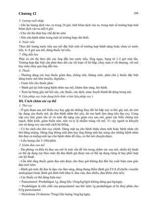 Chương 12 108
5. Lượng xuất nhập
- Ghi lại lượng dịch vào, ra trong 24 giờ, tính bilan dịch vào ra, trong một số trường hợp tính
bilan dịch vào ra mỗi 6 giờ.
- Cho chỉ thị nhịn hay chế độ ăn sớm
- Nên cân bệnh nhân trong một số trường hợp cần thiết.
6. Nước tiểu
Theo dõi lượng nước tiểu sau mổ đặc biệt một số trường hợp bệnh nặng hoặc chưa có nước
tiểu 6- 8 giờ sau mổ, dùng thuốc lợi tiểu.
7. Ống dẫn lưu
Phải có chỉ thị theo dõi các ống dẫn lưu nước tiểu, lồng ngực, bụng từ 1-2 giờ một lần.
Trường hợp đặc biệt cần phải theo dõi các rối loạn về hô hấp, chảy máu ở vết thương, vết mổ
hay máu chảy qua ống dẫn lưu.
8. Thuốc
- Thường dùng các loại thuốc giảm đau, chống nôn, kháng sinh...phải chú ý thuốc đặc biệt
dùng trước mổ như insulin, digitalis...
- Trước khi cho thuốc phải:
+ Đánh giá lại tình trạng bệnh nhân sau mổ, khám lâm sàng, hỏi bệnh.
+ Xem lại bảng gây mê hồi sức, các thuốc, các dịch, máu, huyết thanh đã dùng trong mổ.
9. Liệu pháp oxy (vận dụng kiến thức ở bài liệu pháp oxy )
III. Cách chăm sóc cụ thể
1. Thở oxy
- Ở giai đoạn sau mổ thiếu oxy hay gặp do những thay đổi hô hấp xảy ra khi gây mê, do còn
tác dụng của thuốc mê, do đau bệnh nhân thở yếu, do run lạnh làm tăng tiêu thụ oxy. Cung
cấp oxy làm giảm tần số và mức độ nặng của giảm oxy sau mổ, giảm các biến chứng tim
mạch, thần kinh, giảm buồn nôn, nôn và tỷ lệ nhiễm trùng vết mổ. Vì vậy người ta khuyến
cáo sử dụng oxy sau một cách hệ thống.
- Có ba cách cho thở oxy chính: Dùng mặt nạ cho bệnh nhân chưa tỉnh hoặc bệnh nhân chỉ
thở bằng miệng. Dùng ống thông mũi đơn hay ống thông mũi hai nòng cho những bệnh nhân
thở đượ cả miệng-mũi tạo cho bệnh nhân dễ chịu, có thể nói chuyện được.
- Liều lượng cần 3-10lít/phút.
2. Giảm đau sau mổ
- Dự phòng và điều trị đau sau mổ là một vấn đề lớn trong chăm sóc sau mổ, nhiều kỹ thuật
có thể áp dụng tuỳ theo mức độ đau đánh giá được mà có thể áp dụng riêng rẽ hay phối hợp
các kỹ thuật.
- Cần nhớ rằng thuốc giảm đau nên được cho theo giờ không đợi đến lúc xuất hiện cảm giác
đau mới tiêm.
- Đánh giá mức độ đau là dựa vào lâm sàng, dùng thang điểm đánh giá EVA (Echelle visuelle
analogique) hoặc đánh giá định tính (đau ít, đau vừa, đau nhiều, đau khôn chịu nổi).
- Các thuốc có thể dùng hiện nay:
+ Paracetamol: Prodafalgan 1g, dùng liều 15mg/kg/6giờ không dùng quá 6g/ngày.
+ Prodafalgan là tiền chất của paracetamol sau khi tiêm 1g prodafalgan sẽ bị thuỷ phân cho
0,5g paracetamol.
+ Diclofenac (Voltarene 75mg) liều lượng 3mg/kg/ngày.
 