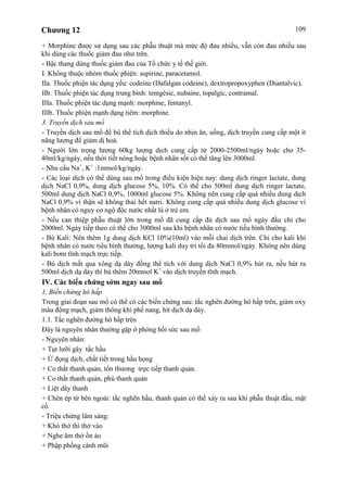 Chương 12 109
+ Morphine được sử dụng sau các phẫu thuật mà mức độ đau nhiều, vẫn còn đau nhiều sau
khi dùng các thuốc giảm đau như trên.
- Bậc thang dùng thuốc giảm đau của Tổ chức y tế thế giới.
I. Không thuộc nhóm thuốc phiện: aspirine, paracetamol.
IIa. Thuốc phiện tác dụng yếu: codeine (Dafalgan codeine), dextropropoxyphen (Diantalvic).
IIb. Thuốc phiện tác dụng trung bình: temgésic, nubaine, topalgic, contramal.
IIIa. Thuốc phiện tác dụng mạnh: morphine, fentanyl.
IIIb. Thuốc phiện mạnh dạng tiêm: morphine.
3. Truyền dịch sau mổ
- Truyền dịch sau mổ để bù thể tích dịch thiếu do nhịn ăn, uống, dịch truyền cung cấp một ít
năng lượng để giảm dị hoá.
- Người lớn trọng lượng 60kg lượng dịch cung cấp từ 2000-2500ml/ngày hoặc cho 35-
40ml/kg/ngày, nếu thời tiết nóng hoặc bệnh nhân sốt có thể tăng lên 3000ml.
- Nhu cầu Na+
, K+
:1mmol/kg/ngày.
- Các loại dịch có thể dùng sau mổ trong điều kiện hiện nay: dung dịch ringer lactate, dung
dịch NaCl 0,9%, dung dịch glucose 5%, 10%. Có thể cho 500ml dung dịch ringer lactate,
500ml dung dịch NaCl 0,9%, 1000ml glucose 5%. Không nên cung cấp quá nhiều dung dịch
NaCl 0,9% vì thận sẽ không thải hết natri. Không cung cấp quá nhiều dung dịch glucose vì
bệnh nhân có nguy cơ ngộ độc nước nhất là ở trẻ em.
- Nếu can thiệp phẫu thuật lớn trong mổ đã cung cấp đủ dịch sau mổ ngày đầu chỉ cho
2000ml. Ngày tiếp theo có thể cho 3000ml sau khi bệnh nhân có nước tiểu bình thường.
- Bù Kali: Nên thêm 1g dung dịch KCl 10%(10ml) vào mỗi chai dịch trên. Chỉ cho kali khi
bệnh nhân có nước tiểu bình thường, lượng kali duy trì tối đa 80mmol/ngày. Không nên dùng
kali bơm tĩnh mạch trực tiếp.
- Bù dịch mất qua xông dạ dày đồng thể tích với dung dịch NaCl 0,9% hút ra, nếu hút ra
500ml dịch dạ dày thì bù thêm 20mmol K+
vào dịch truyền tĩnh mạch.
IV. Các biến chứng sớm ngay sau mổ
1. Biến chứng hô hấp
Trong giai đoạn sau mổ có thể có các biến chứng sau: tắc nghẽn đường hô hấp trên, giảm oxy
máu động mạch, giảm thông khí phế nang, hít dịch dạ dày.
1.1. Tắc nghẽn đường hô hấp trên
Đây là nguyên nhân thường gặp ở phòng hồi sức sau mổ
- Nguyên nhân:
+ Tụt lưỡi gây tắc hầu
+ Ứ đọng dịch, chất tiết trong hầu họng
+ Co thắt thanh quản, tổn thương trực tiếp thanh quản.
+ Co thắt thanh quản, phù thanh quản
+ Liệt dây thanh
+ Chèn ép từ bên ngoài: tắc nghẽn hầu, thanh quản có thể xảy ra sau khi phẫu thuật đầu, mặt
cổ.
- Triệu chứng lâm sàng:
+ Khó thở thì thở vào
+ Nghe âm thở ồn ào
+ Phập phồng cánh mũi
 