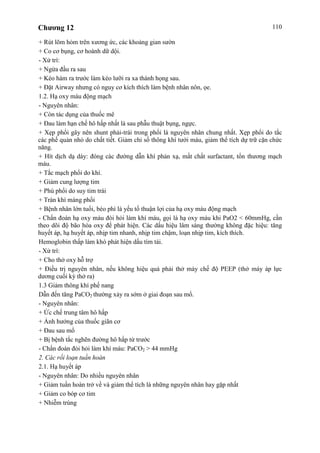 Chương 12 110
+ Rút lõm hỏm trên xương ức, các khoảng gian sườn
+ Co cơ bụng, cơ hoành dữ dội.
- Xử trí:
+ Ngửa đầu ra sau
+ Kéo hàm ra trước làm kéo lưỡi ra xa thành họng sau.
+ Đặt Airway nhưng có nguy cơ kích thích làm bệnh nhân nôn, ọe.
1.2. Hạ oxy máu động mạch
- Nguyên nhân:
+ Còn tác dụng của thuốc mê
+ Đau làm hạn chế hô hấp nhất là sau phẫu thuật bụng, ngực.
+ Xẹp phổi gây nên shunt phải-trái trong phổi là nguyên nhân chung nhất. Xẹp phổi do tắc
các phế quản nhỏ do chất tiết. Giảm chỉ số thông khí tưới máu, giảm thể tích dự trữ cặn chức
năng.
+ Hít dịch dạ dày: đóng các đường dẫn khí phản xạ, mất chất surfactant, tổn thương mạch
máu.
+ Tắc mạch phổi do khí.
+ Giảm cung lượng tim
+ Phù phổi do suy tim trái
+ Tràn khí màng phổi
+ Bệnh nhân lớn tuổi, béo phì là yếu tố thuận lợi của hạ oxy máu động mạch
- Chẩn đoán hạ oxy máu đòi hỏi làm khí máu, gọi là hạ oxy máu khi PaO2 < 60mmHg, cần
theo dõi độ bão hòa oxy để phát hiện. Các dấu hiệu lâm sàng thường không đặc hiệu: tăng
huyết áp, hạ huyết áp, nhịp tim nhanh, nhịp tim chậm, loạn nhịp tim, kích thích.
Hemoglobin thấp làm khó phát hiện dấu tím tái.
- Xử trí:
+ Cho thở oxy hỗ trợ
+ Điều trị nguyên nhân, nếu không hiệu quả phải thở máy chế độ PEEP (thở máy áp lực
dương cuối kỳ thở ra)
1.3 Giảm thông khí phế nang
Dẫn đến tăng PaCO2 thường xảy ra sớm ở giai đoạn sau mổ.
- Nguyên nhân:
+ Ức chế trung tâm hô hấp
+ Ảnh hưởng của thuốc giãn cơ
+ Đau sau mổ
+ Bị bệnh tắc nghẽn đường hô hấp từ trước
- Chẩn đoán đòi hỏi làm khí máu: PaCO2 > 44 mmHg
2. Các rối loạn tuần hoàn
2.1. Hạ huyết áp
- Nguyên nhân: Do nhiều nguyên nhân
+ Giảm tuần hoàn trở về và giảm thể tích là những nguyên nhân hay gặp nhất
+ Giảm co bóp cơ tim
+ Nhiễm trùng
 