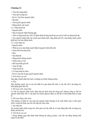 Chương 12 111
+ Tràn khí màng phổi
+ Tràn dịch màng tim
- Xử trí: Tuỳ theo nguyên nhân
+ Bù dịch
+ Giải quyết nguyên nhân
+ Dùng thuốc vận mạch
2.2. Tăng huyết áp
- Nguyên nhân:
+ Đau là nguyên nhân thường gặp
+ Tiền sử tăng huyết áp: 50% số bệnh nhân bị tăng huyết áp sau mổ có tiền sử tăng huyết áp
+ Các nguyên nhân khác do truyền quá nhiều dịch, tăng phân áp CO2 máu động mạch, giảm
phân áp oxy máu động mạch.
2.3. Loạn nhịp tim
- Nguyên nhân:
+ Phân áp oxy máu động mạch thấp là nguyên nhân đầu tiên
+ Giảm thể tích tuần hoàn
+ Đau
+ Hạ nhiệt độ
+ Dùng thuốc kháng cholin
+ Thiếu máu cơ tim
+ Rối loạn điện giải đồ
+ Toan hô hấp
+ Tăng huyết áp
+ Có loạn nhịp từ trước
- Xử trí: chủ yếu là giải quyết nguyên nhân
3. Kích thích sau mổ
Hay gặp ở bệnh nhân lớn tuổi, sử dụng các thuốc kháng cholin.
4. Đau
Đau thường xuyên xảy ra sau mổ nhất là ở giai đoạn hồi tỉnh vì vậy cần chú ý áp dụng các
biện pháp giảm đau tốt.
5. Rối loạn chức năng thận
Có thể do nguyên nhân trước thận như bù dịch chưa đủ trong mổ, nhưng cũng có thể do
nguyên nhân thực thể vì vậy phải tìm kiếm nguyên nhân cụ thể để có biện pháp điều trị hợp
lý.
6. Rối loạn đông chảy máu
Nếu không có bệnh lý của máu thì nguyên nhân thường là do mất nhiều máu ở thời gian
trước, trong mổ hoặc sau mổ còn tiếp tục chảy máu.
7. Hạ nhiệt độ
Do truyền nhiều dịch trong mổ, thời gian mổ lâu nhất là về mùa đông đặc biệt sử dụng các
thuốc mê bốc hơi.
8. Chế độ ăn sau mổ
- Trong những ngày đầu bệnh nhân không ăn uống gì được, việc hồi sức bằng đường tĩnh
mạch là cần thiết.
 