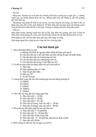 Chương 12 113
- Táo bón
- Mảng mục: thường xảy ra do nằm lâu, thường xuất hiện ở xương cụt, ụ ngồi, gót..., ở những
người già, suy dưỡng không được săn sóc, những người tiểu tiện không tự chủ trên giường
gây kích thích da.
+ Đề phòng: biện pháp tốt nhất là săn sóc kỹ, xoa nắn vùng da sát xương, các điểm tì đè, cử
động sớm, thay đổi tư thế, nuôi dưỡng tốt. Ở bệnh nhân nằm lâu phải quan sát thường xuyên
vùng da dễ bị loét tránh để bẩn vì tiểu tiện. Giường có những nệm nhỏ, dùng đệm nước.
+ Điều trị:
Biện pháp chung: thường xuyên thay đổi tư thế, thay khăn trải giường, giữ sạch và khô da
bệnh nhân. Nuôi dưỡng tốt, kiểm soát vấn đề nhiễm khuẩn rất cần thiết để làm lành vết loét.
Biện pháp tại chỗ: chỗ loét phải được giữ sạch, khô, băng vô trùng.
Biện pháp ngoại khoa: ghép da nếu vùng loét lớn và không lành.
Câu hỏi đánh giá
1. Theo dõi bệnh nhân sau mổ:
A. Không cần thiết do nguyên nhân chính đã được giải quyết.
B. Cần theo dõi sát vì dễ xuất hiện các biến chứng do gây mê phẫu thuật.
C. Chỉ cần theo dõi các trường hợp mổ lớn.
D. Chỉ cần theo dõi các trường hợp còn mê.
E. Chỉ cần theo dõi trong 12 giờ đầu sau mổ.
2. Tư thế an toàn nhất cho bệnh nhân sau mổ chưa tỉnh là:
A. Nằm sấp.
B. Nằm nghiêng đầu về 1 bên.
C. Nằm kê gối dưới đầu.
D. Đầu cao 300
E. Tư thế Flowler.
3. Lượng dịch cung cấp cho một trường hợp sau mổ thông thường là:
A.1000ml
B.1300ml
C.1500ml
D. 2000ml
E. 2500ml.
4. Theo dõi các ống dẫn lưu trong ngày đầu.
A. Theo dõi mỗi 1 - 2h/lần.
B. Theo dõi mỗi 4 - 6h/lần.
C. Theo dõi mỗi 6 - 8h/ lần.
D. Theo dõi số lượng, màu sắc mỗi 1 - 2h/lần.
E. Theo dõi số lượng, màu sắc mỗi 6 - 8h/lần.
5. Theo dõi các dấu hiệu sinh tồn sau mổ như sau:
A. Theo dõi mỗi 5 - 10 phút/lần
B. Theo dõi mỗi 15 - 30 phút/lần
C. Theo dõi mỗi 1h/lần trong 24h
D. Theo dõi mỗi 15 - 30 phút/lần, đến khi ổn định 1h/lần.
E. Theo dõi mỗi 2h/lần.
6. Biến chứng có thể hay xảy ra ngay sau mổ là:
 