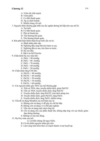 Chương 12 114
A. Viêm tắc tĩnh mạch.
B. Viêm phổi.
C. Co thắt thanh quản.
D. Áp xe dưới hoành.
E. Nhiễm trùng vết mổ.
7. Nguyên nhân thường gặp nhất của tắc nghẽn đường hô hấp trên sau mổ là:
A. Tụt lưỡi
B. Co thắt thanh quản.
C. Phù nề thanh âm.
D. Tổn thương khí quản.
E. Tổn thương thanh quản.
8. Khi phát hiện bệnh nhân bị tụt lưỡi cần xử trí.
A. Bệnh nhân nằm sấp.
B. Nghiêng đầu sang bên kéo hàm ra sau.
C. Nghiêng đầu ra sau, kéo hàm ra trước.
D. Kê cao đầu.
E. Đặt ở tư thế Flowler.
9. Chẩn đoán hạ oxy máu khi:
A. PaO2 < 90 mmHg
B. PaO2 < 80 mmHg
C. PaO2 < 70 mmHg
D. PaO2 < 60 mmHg
E. PaO2 < 50 mmHg
10. Chẩn đoán tăng CO2 khi:
A. PaCO2 > 40 mmHg
B. PaCO2 > 44 mmHg
C. PaCO2 > 50 mmHg
D. PaCO2 > 54 mmHg
E. PaCO2 > 60 mmHg.
11. Các nguyên nhân gây THA sau mổ thường găp:
A. Tiền sử THA, đau, truyền nhiều dịch, giảm PaCO2.
B. Tiền sử THA, truyền nhiều dịch, tăng PaCO2
C. Truyền nhiều dịch, tăng PaCO2, tràn dịch màng tim.
D. Truyền nhiều dịch, giảm PaCO2, tăng PaO2.
E. Truyền nhiều dịch, tăng PaO2, nhiễm trùng.
12. Vấn đề sử dụng Morphin sau mổ hiện nay là:
A. Không còn sử dụng vì dễ gây ức chế hô hấp.
B. Không còn sử dụng vì có thể gây nghiện
C. Vẫn còn sử dụng một cách rông rãi.
D. Chỉ sử dụng cho các phẫu thuật lớn, không đáp ứng với các thuốc giảm
đau thông thường.
E. Không có câu nào đúng.
13. Hạ Oxy máu sau mổ:
A. Là biến chúng rất nguy hiểm.
B. Có rất nhiều nguyên nhân gây nên.
C. Lâm sàng luôn kèm theo có mạch nhanh và tụt huyết áp.
 