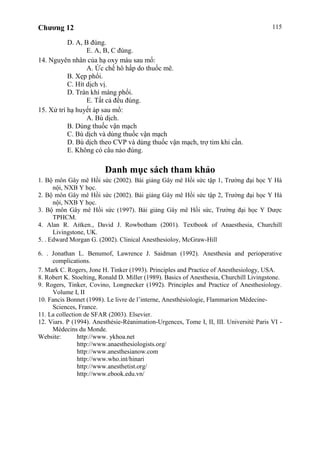 Chương 12 115
D. A, B đúng.
E. A, B, C đúng.
14. Nguyên nhân của hạ oxy máu sau mổ:
A. Ức chế hô hấp do thuốc mê.
B. Xẹp phổi.
C. Hít dịch vị.
D. Tràn khí màng phổi.
E. Tất cả đều đúng.
15. Xử trí hạ huyết áp sau mổ:
A. Bù dịch.
B. Dùng thuốc vận mạch
C. Bù dịch và dùng thuốc vận mạch
D. Bù dịch theo CVP và dùng thuốc vận mạch, trợ tim khi cần.
E. Không có câu nào đúng.
Danh mục sách tham khảo
1. Bộ môn Gây mê Hồi sức (2002). Bài giảng Gây mê Hồi sức tập 1, Trường đại học Y Hà
nội, NXB Y học.
2. Bộ môn Gây mê Hồi sức (2002). Bài giảng Gây mê Hồi sức tập 2, Trường đại học Y Hà
nội, NXB Y học.
3. Bộ môn Gây mê Hồi sức (1997). Bài giảng Gây mê Hồi sức, Trường đại học Y Dược
TPHCM.
4. Alan R. Aitken., David J. Rowbotham (2001). Textbook of Anaesthesia, Churchill
Livingstone, UK.
5. . Edward Morgan G. (2002). Clinical Anesthesioloy, McGraw-Hill
6. . Jonathan L. Benumof, Lawrence J. Saidman (1992). Anesthesia and perioperative
complications.
7. Mark C. Rogers, Jone H. Tinker (1993). Principles and Practice of Anesthesiology, USA.
8. Robert K. Stoelting, Ronald D. Miller (1989). Basics of Anesthesia, Churchill Livingstone.
9. Rogers, Tinker, Covino, Longnecker (1992). Principles and Practice of Anesthesiology.
Volume I, II
10. Fancis Bonnet (1998). Le livre de l’interne, Anesthésiologie, Flammarion Médecine-
Sciences, France.
11. La collection de SFAR (2003). Elsevier.
12. Viars. P (1994). Anesthésie-Réanimation-Urgences, Tome I, II, III. Université Paris VI -
Médecins du Monde.
Website: http://www. ykhoa.net
http://www.anaesthesiologists.org/
http://www.anesthesianow.com
http://www.who.int/hinari
http://www.anesthetist.org/
http://www.ebook.edu.vn/
 