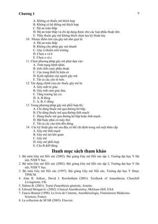 Chương 1 9
A. Không có thuốc mê thích hợp
B. Không có hệ thống mê thích hợp
C. Độ an toàn thấp
D. Độ an toàn thấp và chỉ áp dụng được cho các loại phẩu thuật nhỏ
E. Thầy thuốc gây mê không thích chọn lựa kỹ thuật này
10. Nhược điểm lớn của gây mê nhỏ giọt là:
A. Độ an toàn thấp
B. Không cho phép gây mê nhanh
C. Gây ô nhiểm môi trường
D. Chọn a và b
E. Chọn a và c
11. Chọn phương pháp gây mê phải dựa vào:
A. Tình trạng bệnh nhân.
B. tính chất cược phẫu thuật
C. Các trang thiết bị hiện có
D. Kinh nghiệm của người gây mê.
E. Tất cả các yếu tố trên.
12. Tác dụng chính của các thuốc gây mê là:
A. Gây mất tri giác.
B. Gây mất cảm giác đau.
C. Tăng trương lực cơ.
D. A, B đúng
E. A, B, C đúng
13. Trong phương pháp gây mê phối hợp thì:
A. Chỉ dùng thuốc mê qua đường hô hấp.
B. Chỉ dùng thuốc mê qua đường tĩnh mạch.
C. Dùng thuốc mê qua đuờng hô hấp hoặc tĩnh mạch.
D. Bắt buộc phải có máy thở.
E. Tất cả các câu trên đều đúng.
14. Các kỹ thuật gây mê sau đây có thể chỉ định trong mổ ruột thừa cấp
A. Gây mê tĩnh mạch
B. Gây mê nội khí quản
C. Gây mê
D. Gây mê phối hợp
E. Câu B &D đúng
Danh mục sách tham khảo
1. Bộ môn Gây mê Hồi sức (2002). Bài giảng Gây mê Hồi sức tập 1, Trường đại học Y Hà
nội, NXB Y học.
2. Bộ môn Gây mê Hồi sức (2002). Bài giảng Gây mê Hồi sức tập 2, Trường đại học Y Hà
nội, NXB Y học.
3. Bộ môn Gây mê Hồi sức (1997). Bài giảng Gây mê Hồi sức, Trường đại học Y Dược
TPHCM.
4. Alan R. Aitken., David J. Rowbotham (2001). Textbook of Anaesthesia, Churchill
Livingstone, UK.
5. Dalens B. (2001). Traité d'anesthésie générale, Arnette.
6. Edward Morgan G. (2002). Clinical Anesthesioloy, McGraw-Hill, USA
7. Fancis Bonnet (1998). Le livre de l’interne, Anesthésiologie, Flammarion Médecine-
Sciences, France.
8. La collection de SFAR (2003). Elsevier.
 