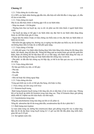 Chương 13 119
1.2.1. Triệu chứng da và niêm mạc
Có ở 80% các bệnh nhân thường gặp đầu tiên, dấu hiệu nổi mẫn bắt đầu ở vùng ngực, cổ, đầu
rồi lan ra toàn thân.
1.2.2. Triệu chứng tim mạch
Đây là các dấu hiệu chính và thường gặp ở tất cả các bệnh nhân.
- Nhịp tim nhanh >120 lần/phút
- Thường kèm theo tụt huyết áp, xảy ra chỉ vài phút sau khi tiêm thuốc ở người bệnh khỏe
mạnh.
- Tụt huyết áp nặng có thể gặp ở các bệnh nhân này đặc biệt là các bệnh nhân đang dùng
thuốc ức chế bêta hoặc gây tê vùng.
- Ngoại tâm thu nhiều ổ hoặc có triệu chứng của thiếu máu cơ tim, đặc biệt các bệnh nhân có
bệnh tim từ trước.
- Rất hiếm khi gặp ngừng tim, thường xảy ra ngừng tim thứ phát sau thiếu oxy do sốc kéo dài
mà không được điều trị hoặc do co thắt phế quản nặng.
1.2.3. Triệu chứng về hô hấp
- Co thắt phế quản: Các bệnh nhân thường được biểu hiện bằng triệu chứng ho khi đang tiêm
thuốc, thở nhanh, tăng tiết đờm dãi. Thông khí bằng mặt nạ (mask) hoặc qua nội khí quản khó
khăn, thậm chí không thể hô hấp được khi có co thắt nặng, nếu bệnh nhân đang thở máy có
thể thấy áp lực đường thở tăng cao hoặc bệnh nhân thở chống máy và tím tái.
- Phù phổi: sẽ dẫn đến hội chứng suy hô hấp cấp, có thể là do hậu quả của suy cơ tim hoặc
sốc nặng.
1.2.4. Triệu chứng thần kinh
Do hậu quả thiếu oxy não, có thể gây:
- Phù não
- Đau đầu
- Co giật
- Hôn mê hoặc hội chứng ngoại tháp.
1.2.5. Triệu chứng tiêu hóa
Trong quá trình xảy ra sốc có thể gây đau bụng, nôn hoặc ỉa chảy.
2. Triệu chứng cận lâm sàng (sinh hóa)
2.1. Histamin huyết tương
Định lượng histamin huyết tương ít khi tăng nếu chỉ có dấu hiệu về da và niêm mạc. Nhưng
khi có hạ huyết áp nhiều thì histamin trong máu tăng cao. Thực tế histamin được giải phóng
nhiều nhất từ 2-4phút sau khi tiêm thuốc vào tĩnh mạch.
2.2. Catecholamine trong máu
Nồng độ catecholamine trong máu tăng cao khi có sốc phản vệ.
Nồng độ adrenaline đạt tối đa trong phút đầu, noradrenaline đạt tối đa ở phút thứ 3.
2.3. Định lượng men tryptase
Là men chứa trong các dưỡng bào (mastocyte) được giải phóng trong khi xảy ra phản ứng,
đậm độ tối đa đạt được trong huyết tương từ 1-2 giờ sau khi bắt đầu phản ứng miễn dịch,
giảm hết sau 8-10 giờ.
2.4. Xét nghiệm nước tiểu
 