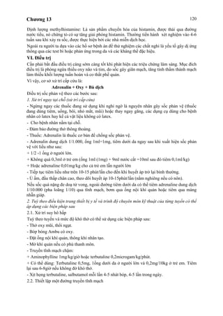 Chương 13 120
Định lượng methylhistamine: Là sản phẩm chuyển hóa của histamin, được thải qua đường
nước tiểu, nó chứng tỏ có sự tăng giải phóng histamin. Thường tiến hành xét nghiệm vào 4-6
tuần sau khi xảy ra sốc, được thực hiện bởi các nhà miễn dịch học.
Ngoài ra người ta dựa vào các hồ sơ bệnh án để thử nghiệm các chất nghi là yếu tố gây dị ứng
thông qua các test bì hoặc phản ứng trong da và các kháng thể đặc hiệu.
VI. Điều trị
Cần phải bắt đầu điều trị càng sớm càng tốt khi phát hiện các triệu chứng lâm sàng. Mục đích
điều trị là phòng ngừa thiếu oxy não và tim, do sốc gây giãn mạch, tăng tính thấm thành mạch
làm thiếu khối lượng tuần hoàn và co thắt phế quản.
Vì vậy, cơ sở xử trí cấp cứu là:
Adrenalin + Oxy + Bù dịch
Điều trị sốc phản vệ theo các bước sau:
1. Xử trí ngay tại chỗ (xử trí cấp cứu)
- Ngừng ngay các thuốc đang sử dụng khi nghi ngờ là nguyên nhân gây sốc phản vệ (thuốc
đang dùng tiêm, uống, bôi, nhỏ mắt, mũi) hoặc thay ngay găng, các dụng cụ dùng cho bệnh
nhân có latex hay kể cả vật liệu không có latex.
- Cho bệnh nhân nằm tại chỗ.
- Đảm bảo đường thở thông thoáng.
- Thuốc: Adrenalin là thuốc cơ bản để chống sốc phản vệ.
- Adrenalin dung dịch 1/1.000, ống 1ml=1mg, tiêm dưới da ngay sau khi xuất hiện sốc phản
vệ với liều như sau:
+ 1/2 -1 ống ở người lớn.
+ Không quá 0,3ml ở trẻ em (ống 1ml (1mg) + 9ml nước cất =10ml sau đó tiêm 0,1ml/kg)
+ Hoặc adrenaline 0,01mg/kg cho cả trẻ em lẫn người lớn
- Tiếp tục tiêm liều như trên 10-15 phút/lần cho đến khi huyết áp trở lại bình thường.
- Ủ ấm, đầu thấp chân cao, theo dõi huyết áp 10-15phút/lần (nằm nghiêng nếu có nôn).
Nếu sốc quá nặng đe doạ tử vong, ngoài đường tiêm dưới da có thể tiêm adrenaline dung dịch
1/10.000 (pha loãng 1/10) qua tĩnh mạch, bơm qua ống nội khí quản hoặc tiêm qua màng
nhẫn giáp.
2. Tuỳ theo điều kiện trang thiết bị y tế và trình độ chuyên môn kỹ thuật của từng tuyến có thể
áp dụng các biện pháp sau
2.1. Xử trí suy hô hấp
Tuỳ theo tuyến và mức độ khó thở có thể sử dụng các biện pháp sau:
- Thở oxy mũi, thổi ngạt.
- Bóp bóng Ambu có oxy.
- Đặt ống nội khí quản, thông khí nhân tạo.
- Mở khí quản nếu có phù thanh môn.
- Truyền tĩnh mạch chậm:
+ Aminophylline 1mg/kg/giờ hoặc terbutaline 0,2microgam/kg/phút.
+ Có thể dùng: Terbutaline 0,5mg, 1ống dưới da ở người lớn và 0,2mg/10kg ở trẻ em. Tiêm
lại sau 6-8giờ nếu không đở khó thở.
- Xịt họng terbutaline, salbutamol mỗi lần 4-5 nhát bóp, 4-5 lần trong ngày.
2.2. Thiết lập một đường truyền tĩnh mạch
 