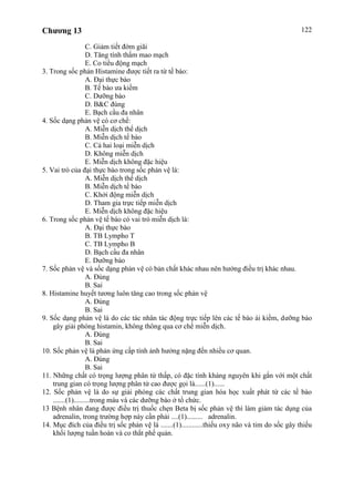 Chương 13 122
C. Giảm tiết đờm giãi
D. Tăng tính thấm mao mạch
E. Co tiểu động mạch
3. Trong sốc phản Histamine được tiết ra từ tế bào:
A. Đại thực bào
B. Tế bào ưa kiềm
C. Dưỡng bào
D. B&C đúng
E. Bạch cầu đa nhân
4. Sốc dạng phản vệ có cơ chế:
A. Miễn dịch thể dịch
B. Miễn dịch tế bào
C. Cả hai loại miễn dịch
D. Không miễn dịch
E. Miễn dịch không đặc hiệu
5. Vai trò của đại thực bào trong sốc phản vệ là:
A. Miễn dịch thể dịch
B. Miễn dịch tế bào
C. Khởi động miễn dịch
D. Tham gia trực tiếp miễn dịch
E. Miễn dịch không đặc hiệu
6. Trong sốc phản vệ tế bào có vai trò miễn dịch là:
A. Đại thực bào
B. TB Lympho T
C. TB Lympho B
D. Bạch cầu đa nhân
E. Dưỡng bào
7. Sốc phản vệ và sốc dạng phản vệ có bản chất khác nhau nên hướng điều trị khác nhau.
A. Đúng
B. Sai
8. Histamine huyết tương luôn tăng cao trong sốc phản vệ
A. Đúng
B. Sai
9. Sốc dạng phản vệ là do các tác nhân tác động trực tiếp lên các tế bào ái kiềm, dưỡng bào
gây giải phóng histamin, không thông qua cơ chế miễn dịch.
A. Đúng
B. Sai
10. Sốc phản vệ là phản ứng cấp tính ảnh hưởng nặng đến nhiều cơ quan.
A. Đúng
B. Sai
11. Những chất có trọng lượng phân tử thấp, có đặc tính kháng nguyên khi gắn với một chất
trung gian có trọng lượng phân tử cao được gọi là......(1)......
12. Sốc phản vệ là do sự giải phóng các chất trung gian hóa học xuất phát từ các tế bào
.......(1).........trong máu và các dưỡng bào ở tổ chức.
13 Bệnh nhân đang được điều trị thuốc chẹn Beta bị sốc phản vệ thì làm giảm tác dụng của
adrenalin, trong trường hợp này cần phải ....(1)......... adrenalin.
14. Mục đích của điều trị sốc phản vệ là .......(1)............thiếu oxy não và tim do sốc gây thiếu
khối lượng tuần hoàn và co thắt phế quản.
 