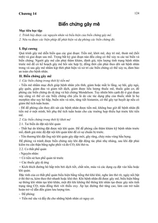 Chương 14 124
Biến chứng gây mê
Mục tiêu học tập:
1. Trình bày được các nguyên nhân và biểu hiện của biến chứng gây mê.
2. Nêu ra được các biện pháp để phát hiện và dự phòng các biến chứng đó.
I. Đại cương
Quá trình gây mê diễn biến qua các giai đoạn: Tiền mê, khởi mê, duy trì mê, thoát mê (hồi
tỉnh) và giai đoạn sau mổ. Trong bất kỳ giai đoạn nào đều cũng có thể xảy ra các tai biến và
biến chứng. Người gây mê cần phải thăm khám, đánh giá, tiên lượng tình trạng bệnh nhân
trước mổ để có kế hoạch gây mê hồi sức hợp lý, đồng thời cần phải theo dõi sát bệnh nhân
trong và sau gây mê nhằm kịp thời phát hiện và xử trí các biến chứng có thể xảy ra, đảm bảo
an toàn cho bệnh nhân.
II. Biến chứng gây mê
1. Các biến chứng trong thời kỳ tiền mê
- Tiền mê nhằm mục đích giúp bệnh nhân yên tĩnh, giảm hoặc mất lo lắng, sợ hãi, gây ngủ,
gây quên, giảm đau và giảm tiết dịch, giảm được liều lượng thuốc mê, thuốc giãn cơ, đề
phòng các biến chứng do dị ứng và hội chứng Mendelson. Tuy nhiên bên cạnh đó ở giai đoạn
này cũng có thể có các biến chứng chủ yếu là do các tác dụng phụ của thuốc nhất là họ
morphin như suy hô hấp, buồn nôn và nôn, tăng tiết histamin, có thể gây tụt huyết áp nếu có
giảm thể tích tuần hoàn.
- Để đề phòng cần theo dõi sát các bệnh nhân được tiền mê, không bao giờ để bệnh nhân đã
tiền mê ở một mình, bồi phụ thể tích tuần hoàn cho các trường hợp thiếu hụt trước khi tiền
mê.
2. Các biến chứng trong thời kỳ khởi mê
2.1. Tai biến do đặt nội khí quản
- Thất bại do không đặt được nội khí quản. Để đề phòng cần thăm khám kỹ bệnh nhân trước
mổ, đánh giá mức độ đặt nội khí quản khó để có sự chuẩn bị trước.
- Tổn thương khi đặt ống nội khí quản gây dập môi, gãy răng, chảy máu vùng hầu họng.
Đề phòng và tránh được biến chứng này khi đặt động tác phải nhẹ nhàng, sau khi đặt phải
kiểm tra cẩn thận bằng nghe phổi và đo CO2 khí thở ra.
2.2. Co thắt phế quản
- Nguyên nhân:
+ Có tiền sử hen phế quản từ trước
+ Các thuốc gây dị ứng
+ Kích thích đường hô hấp trên bởi dịch tiết, chất nôn, máu và các dụng cụ đặt vào hầu hoặc
khí quản.
Đặc tính của co thắt phế quản biểu hiện bằng tiếng thở khò khè, nghe âm thở rít, ngáy nổi bật
ở thì thở ra, kèm theo thở nhanh hoặc khó thở. Khi bệnh nhân đã được gây mê, biểu hiện bằng
sự thông khí nhân tạo khó khăn, một đôi khi không thể thông khí nhân tạo được gây nên tình
trạng tăng CO2 máu đồng thời với thiếu oxy. Áp lực đường thở tăng cao, làm cản trở tuần
hoàn trở về dẫn đến giảm lưu lượng tim.
- Đề phòng:
+ Tiền mê sâu và đầy đủ cho những bệnh nhân có nguy cơ.
 