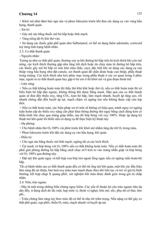 Chương 14 125
+ Khởi mê phải đảm bảo ngủ sâu và phun lidocaine trước khi đưa các dụng cụ vào vùng hầu
họng, thanh quản.
- Xử trí:
+ Gây mê sâu bằng thuốc mê hô hấp hoặc tĩnh mạch
+ Tăng nồng độ O2 khí thở vào.
+ Sử dụng các thuốc giãn phế quản như Salbutamol, có thể sử dụng thêm adrenalin, corticoid
tuỳ từng tình trạng bệnh nhân.
2.3. Co thắt thanh quản
- Nguyên nhân:
Tương tự như co thắt phế quản, thường xảy ra khi đường hô hấp trên bị kích thích khi còn mê
nông, các kích thích thường gặp như tăng tiết dịch hoặc do chảy máu từ đường hô hấp trên,
các thuốc gây mê hô hấp có mùi khó chịu (hắc, cay), đặc biệt khi sử dụng các dụng cụ can
thiệp vùng hầu họng như đặt canule, soi thanh quản để chẩn đoán hoặc can thiệp, phẫu thuật
trong miệng. Các kích thích như kéo phúc mạc trong phẫu thuật ở các cơ quan trong ổ phúc
mạc, ngoài ra co thắt thanh quan hay gặp ở trẻ em ở thì khởi mê và giai đoạn thoát mê.
- Lâm sàng:
+ Nếu co thắt không hoàn toàn thì thấy thở khò khè hoặc thở rít, nếu co thắt hoàn toàn thì có
biểu hiện hô hấp đảo ngược, không thông khí được bằng mask. Hậu quả của co thắt thanh
quản sẽ đưa đến thiếu oxy, tăng CO2, toan hô hấp, làm mạch nhanh, huyết áp tăng cao, rồi
nhanh chóng dẫn đến huyết áp tụt, mạch chậm và ngừng tim nếu không được cấp cứu kịp
thời.
+ Nếu co thắt hoàn toàn, các biện pháp xử trí trên sẽ không có hiệu quả, tránh nguy cơ ngừng
tuần hoàn cấp do thiếu oxy nặng cần phải khai thông đường thở ngay bằng cách dùng kim có
khẩu kính lớn chọc qua màng giáp nhẫn, sau đó bóp bóng với oxy 100%. Hoặc áp dụng kỹ
thuật mở khí quản tối thiểu nếu có dụng cụ để thực hiện kỹ thuật này
- Dự phòng:
+ Cho bệnh nhân thở O2 100% vài phút trước khi khởi mê nhằm tăng dự trữ O2 trong máu.
+ Phun lidocaine trước khi đặt các dụng cụ vào hầu họng, khí quản.
- Điều trị:
+ Cho ngủ sâu bằng thuốc mê tĩnh mạch, ngừng tất cả các kích thích.
+ Úp mask và bóp bóng với O2 100% nếu co thắt không hoàn toàn. Nếu co thắt hoàn toàn thì
phải giải phóng đường hô hấp bằng cách chọc m?t kim to vào màng nhẫn giáp và bóp bóng
với O2 100% qua đường này.
+ Đặt nội khí quản ngay và kết hợp xoa bóp tim ngoài lồng ngực nếu có ngừng tuần hoàn-hô
hấp.
Tất cả bệnh nhân sau co thắt thanh quản đều có thể rút ống nội khí quản, một khi các đấu hiệu
lâm sàng đã cải thiện, bảo hoà oxy máu mao mạch được theo dõi liên tục và trở về giá trị bình
thường, kết hợp chụp X quang phổi, xét nghiệm khí máu được đánh giởc trong giá trị chấp
nhận.
2.4. Nôn, trào ngược
- Đây là một trong những biến chứng nguy hiểm. Các yếu tố thuận lợi cho trào ngược như dạ
dày đầy, ứ đọng dịch do tắc ruột, hẹp môn vị, thoát vị nghẹt, hôn mê, sốc, phụ nữ có thai, béo
phì...
- Triệu chứng lâm sàng tuỳ theo mức độ có thể từ nhẹ tới trầm trọng. Nếu nặng có thể gây co
thắt phế quản, xẹp phổi, thiếu O2 máu, mạch nhanh và huyết áp tụt.
 