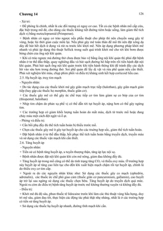 Chương 14 126
- Xử trí:
+ Đề phòng là chính, nhất là các đối tượng có nguy cơ cao. Tất cả các bệnh nhân mổ cấp cứu,
đặc biệt trong mổ đẻ, cho dùng các thuốc kháng tiết đường tiêm hoặc uống, làm giảm thể tích
dịch vị bằng metoclopramid (Primperan).
+ Bệnh nhân có nguy cơ trào ngược nếu phẫu thuật cho phép thì nên chuyển sang gây tê
vùng, hoặc lùi thời gian cuộc mổù lại. Nếu phải gây mê toàn thân để mổ thì nên đặt xông dạ
dày để hút hết dịch ứ đọng và rút ra trước khi khởi mê. Nên áp dụng phương pháp khởi mê
nhanh và phải áp dụng thủ thuật Sellick trong suốt quá trình khởi mê cho tới khi bơm được
bóng chèn của ống nội khí quản.
+ Khi có trào ngược mà đường thở chưa được bảo vệ bằng ống nội khí quản thì phải đặt bệnh
nhân ở tư thế đầu thấp, quay nghiêng đầu và hút sạch đường hô hấp trên rồi tiến hành đặt nội
khí quản. Phải hút sạch ống nội khí quản trước khi tiến hành thông khí để tránh đẩy các dịch
hít vào sâu hơn trong đường thở. Soi phế quản để lấy dị vật và rửa phế quản nếu cần thiết.
Phải xét nghiệm khí máu, chụp phim phổi và điều trị kháng sinh kết hợp corticoid liều cao.
2.5. Hạ huyết áp, truỵ tim mạch
- Nguyên nhân:
+ Do tác dụng của các thuốc khởi mê gây giãn mạch trực tiếp (halothan), gây giãn mạch gián
tiếp (hay gặp các thuốc họ morphin, thuốc giãn cơ).
+ Các thuốc gây mê có thể gây ức chế trực tiếp cơ tim làm giảm sự co bóp của cơ tim
(thiopental, halothan)
+ Nhịp tim chậm do phản xạ phế vị có thể dẫn tới tụt huyết áp, nặng hơn có thể gây ngừng
tim.
+ Các trường hợp có giảm khối lượng tuần hoàn do mất máu, dịch từ trước mổ hoặc đang
chảy máu một cách đột ngột và ồ ạt.
- Phòng và điều trị:
+ Cần bồi phụ đầy đủ thể tích tuần hoàn bị thiếu trước mổ.
+ Chọn các thuốc gây mê ít gây tụt huyết áp cho các truờng hợp sốc, giảm thể tích tuần hoàn.
+ Đặt bệnh nhân ở tư thế đầu thấp, hồi phục thể tích tuần hoàn bằng truyền dịch, truyền máu
và sử dụng các thuốc vận mạch khi cần thiết.
2.6. Tăng huyết áp
- Nguyên nhân:
+ Tiền sử có bệnh tăng huyết áp, u tuyến thượng thận, tăng áp lực nội sọ.
+ Bệnh nhân được đặt nội khí quản khi còn mê nông, giảm đau không đầy đủ.
+ Tăng huyết áp trong mổ cũng có thể do tình trạng tăng CO2 và thiếu oxy máu. Ở trường hợp
này huyết áp sẽ tăng cao liên tục cho đến khi xuất hiện mạch chậm rồi tụt huyết áp, chính là
do thiếu oxy cơ tim cấp.
+ Ngoài ra do các nguyên nhân khác như: Sử dụng các thuốc gây co mạch (ephedrin,
adrenalin), các thuốc ức chế phó giao cảm (thuốc giãn cơ pancuronium, gallamin), cao huyết
áp trở lại sau ngừng sử dụng các thuốc chẹn bêta. Tăng huyết áp do truyền dịch quá mức.
Ngoài ra còm do điều trị bệnh tăng huyết áp trước mổ không thường xuyên và không đầy đủ.
- Điều trị:
+ Khởi mê đủ độ sâu, phun thuốc tê lidocaine trước khi làm các thủ thuật vùng hầu họng, duy
trì mê sâu, giảm đau tốt, thực hiện các động tác phải thật nhẹ nhàng, nhất là ở các trưòng hợp
có tiền sử tăng huyết áp.
+ Sử dụng các thuốc hạ huyết áp nhanh, đường tĩnh mạch khi cần.
 