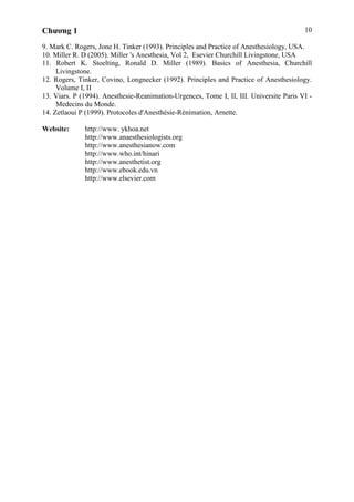 Chương 1 10
9. Mark C. Rogers, Jone H. Tinker (1993). Principles and Practice of Anesthesiology, USA.
10. Miller R. D (2005). Miller 's Anesthesia, Vol 2, Esevier Churchill Livingstone, USA
11. Robert K. Stoelting, Ronald D. Miller (1989). Basics of Anesthesia, Churchill
Livingstone.
12. Rogers, Tinker, Covino, Longnecker (1992). Principles and Practice of Anesthesiology.
Volume I, II
13. Viars. P (1994). Anesthesie-Reanimation-Urgences, Tome I, II, III. Universite Paris VI -
Medecins du Monde.
14. Zetlaoui P (1999). Protocoles d'Anesthésie-Rénimation, Arnette.
Website: http://www. ykhoa.net
http://www.anaesthesiologists.org
http://www.anesthesianow.com
http://www.who.int/hinari
http://www.anesthetist.org
http://www.ebook.edu.vn
http://www.elsevier.com
 