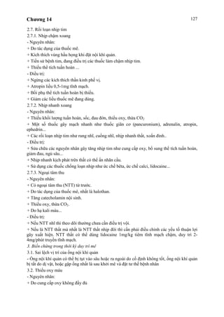 Chương 14 127
2.7. Rối loạn nhịp tim
2.7.1. Nhịp chậm xoang
- Nguyên nhân:
+ Do tác dụng của thuốc mê.
+ Kích thích vùng hầu họng khi đặt nội khí quản.
+ Tiền sử bệnh tim, đang điều trị các thuốc làm chậm nhịp tim.
+ Thiếu thể tích tuần hoàn ...
- Điều trị:
+ Ngừng các kích thích thần kinh phế vị.
+ Atropin liều 0,5-1mg tĩnh mạch.
+ Bồi phụ thể tích tuần hoàn bị thiếu.
+ Giảm các liều thuốc mê đang dùng.
2.7.2. Nhịp nhanh xoang
- Nguyên nhân:
+ Thiếu khối lượng tuần hoàn, sốc, đau đớn, thiếu oxy, thừa CO2
+ Một số thuốc gây mạch nhanh như thuốc giãn cơ (pancuronium), adrenalin, atropin,
ephedrin...
+ Các rối loạn nhịp tim như rung nhĩ, cuồng nhĩ, nhịp nhanh thất, xoắn đỉnh..
- Điều trị:
+ Sửa chữa các nguyên nhân gây tăng nhịp tim như cung cấp oxy, bổ sung thể tích tuần hoàn,
giảm đau, ngủ sâu...
+ Nhịp nhanh kịch phát trên thất có thể ấn nhãn cầu.
+ Sử dụng các thuốc chống loạn nhịp như ức chế bêta, ức chế calci, lidocaine...
2.7.3. Ngoại tâm thu
- Nguyên nhân:
+ Có ngoại tâm thu (NTT) từ trước.
+ Do tác dụng của thuốc mê, nhất là halothan.
+ Tăng catecholamin nội sinh.
+ Thiếu oxy, thừa CO2.
+ Do hạ kali máu...
- Điều trị:
+ Nếu NTT nhĩ thì theo dõi thường chưa cần điều trị vội.
+ Nếu là NTT thất mà nhất là NTT thất nhịp đôi thì cần phải điều chỉnh các yếu tố thuận lợi
gây xuất hiện. NTT thất có thể dùng lidocaine 1mg/kg tiêm tĩnh mạch chậm, duy trì 2-
4mg/phút truyền tĩnh mạch.
3. Biến chứng trong thời kỳ duy trì mê
3.1. Sai lệch vị trí của ống nội khí quản
- Ống nội khí quản có thể bị tụt vào sâu hoặc ra ngoài do cố định không tốt, ống nội khí quản
bị tắt do dị vật, hoặc gập ống nhất là sau khởi mê và đặt tư thế bệnh nhân
3.2. Thiếu oxy máu
- Nguyên nhân:
+ Do cung cấp oxy không đầy đủ
 