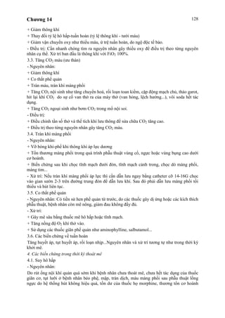 Chương 14 128
+ Giảm thông khí
+ Thay đổi tỷ lệ hô hấp-tuần hoàn (tỷ lệ thông khí - tưới máu)
+ Giảm vận chuyển oxy như thiếu máu, ứ trệ tuần hoàn, do ngộ độc tế bào.
- Điều trị: Cần nhanh chóng tìm ra nguyên nhân gây thiếu oxy để điều trị theo từng nguyên
nhân cụ thể. Xử trí ban đầu là thông khí với FiO2 100%.
3.3. Tăng CO2 máu (ưu thán)
- Nguyên nhân:
+ Giảm thông khí
+ Co thắt phế quản
+ Tràn máu, tràn khí màng phổi
+ Tăng CO2 nội sinh như tăng chuyển hoá, rối loạn toan kiềm, cặp động mạch chủ, tháo garot,
hít lại khí CO2 do sự cố van thở ra của máy thở (van hỏng, lệch hướng...), vôi soda hết tác
dụng.
+ Tăng CO2 ngoại sinh như bơm CO2 trong mổ nội soi.
- Điều trị:
+ Điều chỉnh tần số thở và thể tích khí lưu thông để sửa chữa CO2 tăng cao.
+ Điều trị theo từng nguyên nhân gây tăng CO2 máu.
3.4. Tràn khí màng phổi
- Nguyên nhân:
+ Vỡ bóng khí-phế khi thông khí áp lực dương
+ Tổn thương màng phổi trong quá trình phẫu thuật vùng cổ, ngực hoặc vùng bụng cao dưới
cơ hoành.
+ Biến chứng sau khi chọc tĩnh mạch đưới đòn, tĩnh mạch cảnh trong, chọc dò màng phổi,
màng tim...
- Xử trí: Nếu tràn khí màng phổi áp lực thì cần dẫn lưu ngay bằng catheter cỡ 14-16G chọc
vào gian sườn 2-3 trên đường trung đòn để dẫn lưu khí. Sau đó phải dẫn lưu màng phổi tối
thiểu và hút liên tục.
3.5. Co thắt phế quản
- Nguyên nhân: Có tiền sử hen phế quản từ trước, do các thuốc gây dị ứng hoặc các kích thích
phẫu thuật, bệnh nhân còn mê nông, giảm đau không đầy đủ.
- Xử trí:
+ Gây mê sâu bằng thuốc mê hô hấp hoặc tĩnh mạch.
+ Tăng nồng độ O2 khí thở vào.
+ Sử dụng các thuốc giãn phế quản như aminophylline, salbutamol...
3.6. Các biến chứng về tuần hoàn
Tăng huyết áp, tụt huyết áp, rối loạn nhịp...Nguyên nhân và xử trí tương tự như trong thời kỳ
khởi mê.
4. Các biến chứng trong thời kỳ thoát mê
4.1. Suy hô hấp
- Nguyên nhân:
Do rút ống nội khí quản quá sớm khi bệnh nhân chưa thoát mê, chưa hết tác dụng của thuốc
giãn cơ, tụt lưỡi ở bệnh nhân béo phệ, mập, tràn dịch, máu màng phổi sau phẫu thuật lồng
ngực do hệ thống hút không hiệu quả, tồn dư của thuốc họ morphine, thương tổn cơ hoành
 