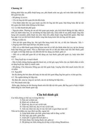 Chương 14 129
không phát hiện sau phẫu thuật bụng cao, phù thanh môn sau gây mê toàn thân dưới đặt nội
khí quản kéo dài.
- Đề phòng và xử trí:
+ Chỉ rút ống nội khí quản khi đủ điều kiện.
+ Cho bệnh nhân thở oxy qua mask sau khi rút ống nội khí quản, bóp bóng hoặc đặt lại nội
khí quản nếu bệnh nhân không tự thở đuợc.
4.2. Co thắt thanh khí phế quản
- Nguyên nhân: Thường do rút nội khí quản quá muộn, gây kích thích đường hô hấp, nhất là
trên các bệnh nhân hen, dị vật đường hô hấp (dịch tiết, máu) nhất là sau phẫu thuật vùng hầu
họng (cắt amydale, phẫu thuật sức môi, hàm ếch, phẫu thuật vùng thanh-khí quản). Đặc biệt
hay gặp ở trẻ em khi kích thích nhiều vùng hầu họng trước khi rút ống nội khí quản.
- Phòng và điều trị:
+ Rút nội khí quản đúng lúc, hút sạch hầu họng trước khi rút, có thể cho lidocaine liều 1-
1,5mg/kg tiêm tĩnh mạch để hạn chế phản xạ này.
+ Đối với co thắt thanh quản không hoàn toàn thì có thể cho bệnh nhân thở oxy áp lực dương
hoặc bóp bóng qua mask. Nếu co thắt hoàn toàn thì có thể cho thêm một liều nhỏ thuốc giãn
cơ ngắn và hô hấp nhân tạo cho đến khi hết tác dụng của thuốc giãn cơ.
+ Đối với co thắt phế quản thì có thể dùng các loại thuốc giãn phế quản xịt, hoặc tiêm tĩnh
mạch.
4.3. Tăng huyết áp và mạch nhanh
- Đây là biến chứng thường gặp khi thoát mê, có thể gây nguy hiểm cho các bệnh nhân có tiền
sử tăng huyết áp, bệnh lý mạch vành.
- Đề phòng: Cho lidocaine 60mg qua nội khí quản hoặc 1mg/kg tiêm tĩnh mạch trước khi rút
vài phút.
4.4. Xẹp phổi
Do tắc đường thở bởi đàm dãi hoặc do hút nội khí quản bằng ống hút quá to và hút quá lâu.
4.5. Tắc nghẽn đường hô hấp trên
Do đàm dãi, máu tụ vùng cổ, tụt lưỡi, các dị vật đường hô hấp trên...
4.6. Phù thanh môn cấp
Hiếm gặp, thường do tổn thương thanh môn khi đặt nội khí quản, đặt ống quá to hoặc ở bệnh
nhân đang bị viêm thanh quản cấp.
Câu hỏi đánh giá
Các biến chứng có thể xảy ra trong thời kỳ:
A.Tiền mê và khởi mê.
B. Khởi mê và thoát mê.
C. Khởi mê, duy trì mê và hồi tỉnh.
D. Tiền mê, khởi mê, duy trì mê và hồi tỉnh
E. Tiền mê, khởi mê, duy trì mê, hồi tỉnh và giai đoạn sau mổ
Tiền mê là nhằm các mục đích sau đây, ngoại trừ:
A. Giúp bệnh nhân yên tĩnh, giảm hoặc mất lo lắng, sợ hãi
B. Gây ngủ, gây quên, giảm đau
C. Giảm pH và giảm thể tích dịch vị
D. Giảm được liều lượng thuốc mê, giãn cơ
E. Đề phòng các biến chứng do dị ứng và hội chứng Mendelson.
 