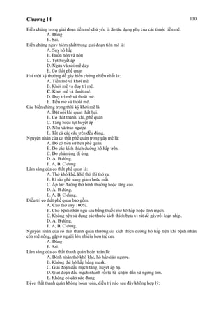 Chương 14 130
Biến chứng trong giai đoạn tiền mê chủ yếu là do tác dụng phụ của các thuốc tiền mê:
A. Đúng
B. Sai.
Biến chứng nguy hiểm nhất trong giai đoạn tiền mê là:
A. Suy hô hấp
B. Buồn nôn và nôn
C. Tụt huyết áp
D. Ngứa và nổi mề đay
E. Co thắt phế quản
Hai thời kỳ thường dễ gây biến chứng nhiều nhất là:
A. Tiền mê và khởi mê.
B. Khởi mê và duy trì mê.
C. Khởi mê và thoát mê.
D. Duy trì mê và thoát mê.
E. Tiền mê và thoát mê.
Các biến chứng trong thời kỳ khởi mê là
A. Đặt nội khí quản thất bại.
B. Co thắt thanh, khí, phế quản
C. Tăng hoặc tụt huyết áp
D. Nôn và trào ngược
E. Tất cả các câu trên đều đúng.
Nguyên nhân của co thắt phế quản trong gây mê là:
A. Do có tiền sử hen phế quản.
B. Do các kích thích đường hô hấp trên.
C. Do phản ứng dị ứng.
D. A, B đúng.
E. A, B, C đúng
Lâm sàng của co thắt phế quản là:
A. Thở khò khè, khó thở thì thở ra.
B. Rì rào phế nang giảm hoăc mất.
C. Áp lực đường thở bình thường hoặc tăng cao.
D. A, B đúng.
E. A, B, C đúng.
Điều trị co thắt phế quản bao gồm:
A. Cho thở oxy 100%.
B. Cho bệnh nhân ngủ sâu bằng thuốc mê hô hấp hoặc tĩnh mạch.
C. Không nên sử dụng các thuốc kích thích beta vì rất dễ gây rối loạn nhịp.
D. A, B đúng.
E. A, B, C đúng.
Nguyên nhân của co thắt thanh quản thường do kích thích đường hô hấp trên khi bệnh nhân
còn mê nông, gặp ở người lớn nhiềìu hơn trẻ em.
A. Đúng
B. Sai.
Lâm sàng của co thắt thanh quản hoàn toàn là:
A. Bệnh nhân thở khò khè, hô hấp đảo ngược.
B. Không thể hô hấp bằng mask.
C. Giai đoạn đầu mạch tăng, huyết áp hạ.
D. Giai đoạn đầu mạch nhanh rồi từ từ chậm dần và ngưng tim.
E. Không có cân nào đúng.
Bị co thắt thanh quản không hoàn toàn, điều trị nào sau đây không hợp lý:
 