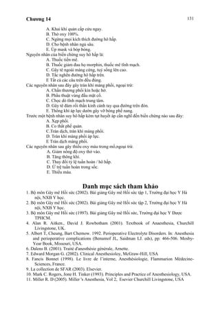 Chương 14 131
A. Khai khí quản cấp cứu ngay.
B. Thở oxy 100%.
C. Ngừng mọi kích thích đường hô hấp.
D. Cho bệnh nhân ngủ sâu.
E. Úp mask và bóp bóng.
Nguyên nhân của biến chứng suy hô hấp là:
A. Thuốc tiền mê.
B. Thuốc giảm đau họ morphin, thuốc mê tĩnh mạch.
C. Gây tê ngoài màng cứng, tuỷ sống lên cao.
D. Tắc nghẽn đường hô hấp trên.
E Tất cả các câu trên đều đúng.
Các nguyên nhân sau đây gây tràn khí màng phổi, ngoại trừ:
A. Chấn thương phổi kín hoặc hở.
B. Phẩu thuật vùng đầu mặt cổ.
C. Chọc dò tĩnh mạch trung tâm.
D. Gây tê đám rối thần kinh cánh tay qua đường trên đòn.
E. Thông khí áp lực dườn gây vỡ bóng phế nang.
Trước một bệnh nhân suy hô hấp kèm tụt huyết áp cần nghĩ đến biến chứng nào sau đây:
A. Xẹp phổi.
B. Co thắt phế quản.
C.Tràn dịch, tràn khí màng phổi.
D. Tràn khí màng phổi áp lực.
E Tràn dịch màng phổi.
Các nguyên nhân sau gây thiếu oxy máu trong mổ,ngoại trừ.
A. Giảm nồng độ oxy thở vào.
B. Tăng thông khí.
C. Thay đổi tỷ lệ tuần hoàn / hô hấp.
D. Ứ trệ tuần hoàn trong sốc.
E. Thiếu máu.
Danh mục sách tham khảo
1. Bộ môn Gây mê Hồi sức (2002). Bài giảng Gây mê Hồi sức tập 1, Trường đại học Y Hà
nội, NXB Y học.
2. Bộ môn Gây mê Hồi sức (2002). Bài giảng Gây mê Hồi sức tập 2, Trường đại học Y Hà
nội, NXB Y học.
3. Bộ môn Gây mê Hồi sức (1997). Bài giảng Gây mê Hồi sức, Trường đại học Y Dược
TPHCM.
4. Alan R. Aitken., David J. Rowbotham (2001). Textbook of Anaesthesia, Churchill
Livingstone, UK.
5. Albert T, Cheung, Bart Chernow. 1992. Perioperative Electrolyte Disorders. In: Anesthesia
and perioperative complications (Benumof JL, Saidman LJ. eds), pp: 466-506. Mosby-
Year Book, Missouri, USA.
6. Dalens B. (2001). Traité d'anesthésie générale, Arnette.
7. Edward Morgan G. (2002). Clinical Anesthesioloy, McGraw-Hill, USA
8. Fancis Bonnet (1998). Le livre de l’interne, Anesthésiologie, Flammarion Médecine-
Sciences, France.
9. La collection de SFAR (2003). Elsevier.
10. Mark C. Rogers, Jone H. Tinker (1993). Principles and Practice of Anesthesiology, USA.
11. Miller R. D (2005). Miller 's Anesthesia, Vol 2, Esevier Churchill Livingstone, USA
 