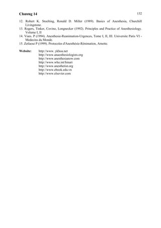 Chương 14 132
12. Robert K. Stoelting, Ronald D. Miller (1989). Basics of Anesthesia, Churchill
Livingstone.
13. Rogers, Tinker, Covino, Longnecker (1992). Principles and Practice of Anesthesiology.
Volume I, II
14. Viars. P (1994). Anesthesie-Reanimation-Urgences, Tome I, II, III. Universite Paris VI -
Medecins du Monde.
15. Zetlaoui P (1999). Protocoles d'Anesthésie-Rénimation, Arnette.
Website: http://www. ykhoa.net
http://www.anaesthesiologists.org
http://www.anesthesianow.com
http://www.who.int/hinari
http://www.anesthetist.org
http://www.ebook.edu.vn
http://www.elsevier.com
 