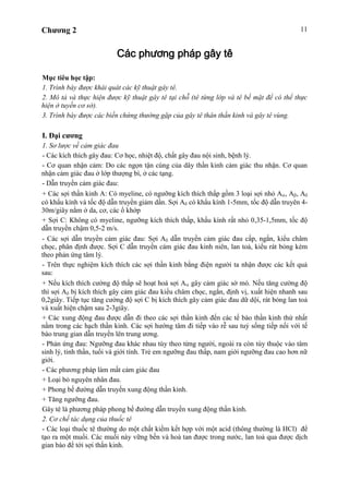 Chương 2 11
Các phương pháp gây tê
Mục tiêu học tập:
1. Trình bày được khái quát các kỹ thuật gây tê.
2. Mô tả và thực hiện được kỹ thuật gây tê tại chỗ (tê từng lớp và tê bề mặt để có thể thực
hiện ở tuyến cơ sở).
3. Trình bày được các biến chứng thường gặp của gây tê thân thần kinh và gây tê vùng.
I. Đại cương
1. Sơ lược về cảm giác đau
- Các kích thích gây đau: Cơ học, nhiệt độ, chất gây đau nội sinh, bệnh lý.
- Cơ quan nhận cảm: Do các ngọn tận cùng của dây thần kinh cảm giác thu nhận. Cơ quan
nhận cảm giác đau ở lớp thượng bì, ở các tạng.
- Dẫn truyền cảm giác đau:
+ Các sợi thần kinh A: Có myeline, có ngưỡng kích thích thấp gồm 3 loại sợi nhỏ A , A , A
có khẩu kính và tốc độ dẫn truyền giảm dần. Sợi A có khẩu kính 1-5mm, tốc độ dẫn truyên 4-
30m/giây nằm ở da, cơ, các ổ khớp
+ Sợi C: Không có myeline, ngưỡng kích thích thấp, khẩu kính rất nhỏ 0,35-1,5mm, tốc độ
dẫn truyền chậm 0,5-2 m/s.
- Các sợi dẫn truyền cảm giác đau: Sợi A dẫn truyền cảm giác đau cấp, ngắn, kiểu châm
chọc, phân định được. Sợi C dẫn truyền cảm giác đau kinh niên, lan toả, kiểu rát bỏng kèm
theo phản ứng tâm lý.
- Trên thực nghiệm kích thích các sợi thần kinh bằng điện người ta nhận được các kết quả
sau:
+ Nếu kích thích cường độ thấp sẽ hoạt hoá sợi A gây cảm giác sờ mó. Nếu tăng cường độ
thì sợi A bị kích thích gây cảm giác đau kiểu châm chọc, ngắn, định vị, xuất hiện nhanh sau
0,2giây. Tiếp tục tăng cường độ sợi C bị kích thích gây cảm giác đau dữ dội, rát bỏng lan toả
và xuất hiện chậm sau 2-3giây.
+ Các xung động đau được dẫn đi theo các sợi thần kinh đến các tế bào thần kinh thứ nhất
nằm trong các hạch thần kinh. Các sợi hướng tâm đi tiếp vào rễ sau tuỷ sống tiếp nối với tế
bào trung gian dẫn truyền lên trung ương.
- Phản ứng đau: Ngưỡng đau khác nhau tùy theo từng người, ngoài ra còn tùy thuộc vào tâm
sinh lý, tinh thần, tuổi và giới tính. Trẻ em ngưỡng đau thấp, nam giới ngưỡng đau cao hơn nữ
giới.
- Các phương pháp làm mất cảm giác đau
+ Loại bỏ nguyên nhân đau.
+ Phong bế đường dẫn truyền xung động thần kinh.
+ Tăng ngưỡng đau.
Gây tê là phương pháp phong bế đường dẫn truyền xung động thần kinh.
2. Cơ chế tác dụng của thuốc tê
- Các loại thuốc tê thường do một chất kiềm kết hợp với một acid (thông thường là HCl) để
tạo ra một muối. Các muối này vững bền và hoà tan được trong nước, lan toả qua được dịch
gian bào để tới sợi thần kinh.
 