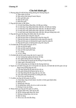 Chương 15 139
Câu hỏi đánh giá
1. Phương pháp tốt nhất để khai thông đường thở thường dùng là:
A. Nằm ngữa cổ tối đa.
B. Đặt canuyn hầu họng (Canule Mayo).
C. Hút sạch đàm giải.
D. Đặt nội khí quản.
E. Khai khí quản.
2. Ống nội khí quản có đặc điểm:
A. Là một ống thẳng, bằng thép, chỉ đặt qua miệng.
B. Là một ống cong, bằng nhựa hoặc chất dẻo, chỉ đặt qua miệng
C. Là một ống cong, bằng thép hoặc chất dẻo, chỉ đặt qua miệng
D. Là một ống cong, bằng nhựa hoặc chất dẻo, chỉ đặt qua mũi
E. Là một ống cong, bằng nhựa hoặc chất dẻo, đặt qua miệng hoặc mũi
3. Ống nội khí quản khi dùng cho bệnh nhân thì nên chọn:
A. Ống nội khí quản càng dài càng tốt.
B. Ống nội khí quản có đường kính càng lớn càng tốt.
C. Ống nội khí quản có đường kính trong càng lớn càng tốt.
D. Ống nội khí quản có đường kính ngoài càng lớn càng tốt.
E. Ống nội khí quản có đường kính càng nhỏ càng tốt.
4. Chỉ định đặt nội khí quản trong gây mê là:
A. Gây mê nội khí quản.
B. Gây mê tĩnh mạch đơn thuần.
C. Gây mê tĩnh mạch phối hợp.
D. A, C đúng
E. A, B, C đúng.
5. Chỉ định đặt nội khí quản trong cấp cứu là: ngoại trừ:
A. Các trường hợp ngừng tuần hoàn, hô hấp.
B. Tắc nghẽn đường thở do u hầu họng.
C. Các trường hợp tụt huyết áp nhẹ không rối loạn hô hấp .
D. Ngăn ngừa viêm phổi do hít.
E. Các trường hợp suy hô hấp do tổn thương hành tuỷ.
6. Ngoài các chỉ định trong gây mê và trong hồi sức cấp cứu, chỉ định đặt nội khí quản còn áp
dụng trong trường hợp nào sau:
A. Cần tăng thông khí để giảm áp lực nội sọ.
B. Cần giảm thông khí để giảm áp lực nội sọ.
C. Cần tăng thông khí để cung cấp oxy cho não.
D. Cần giảm thông khí để điều trị chống phù não.
E. Tất cả các câu trên đều sai.
7. Ưu điểm của ống nội khí quản có cuff là:
A. Chọn được ống có kích thước vừa khít với khí quản bệnh nhân.
B. Không bị hở.
C. Không gây chèn ép.
D. Sử dụng được nhiều cho trẻ sơ sinh và trẻ nhỏ.
E. Không có câu nào đúng.
8. Nhược điểm của ống nội khí quản có cuff là:
A. Dễ gây thiếu máu, chèn ép tại chỗ.
B. Dễ hở, không ngăn được khí, dịch.
C. Không sử dụng được cho trẻ em.
D. Khó sử dụng
E. Tất cả các câu trên đều đúng.
 