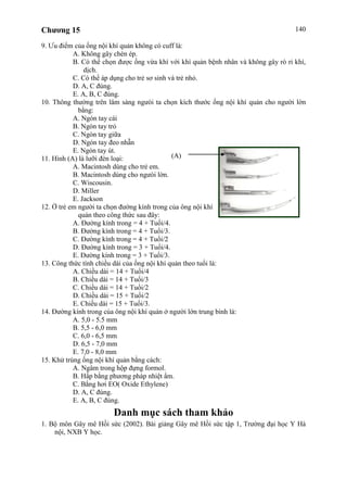 Chương 15 140
9. Ưu điểm của ống nội khí quản không có cuff là:
A. Không gây chèn ép.
B. Có thể chọn được ống vừa khí với khí quản bệnh nhân và không gây rò rỉ khí,
dịch.
C. Có thể áp dụng cho trẻ sơ sinh và trẻ nhỏ.
D. A, C đúng.
E. A, B, C đúng.
10. Thông thường trên lâm sàng ngưòi ta chọn kích thước ống nội khí quản cho người lờn
bằng:
A. Ngón tay cái
B. Ngón tay trỏ
C. Ngón tay giữa
D. Ngón tay đeo nhẫn
E. Ngón tay út.
11. Hình (A) là lưỡi đèn loại:
A. Macintosh dùng cho trẻ em.
B. Macintosh dùng cho ngưòi lờn.
C. Wiscousin.
D. Miller
E. Jackson
12. Ở trẻ em người ta chọn đường kính trong của ông nội khí
quản theo công thức sau đây:
A. Đường kính trong = 4 + Tuổi/4.
B. Đường kính trong = 4 + Tuổi/3.
C. Đường kính trong = 4 + Tuổi/2
D. Đường kính trong = 3 + Tuổi/4.
E. Đường kính trong = 3 + Tuổi/3.
13. Công thức tính chiều dài của ống nội khí quản theo tuổi là:
A. Chiều dài = 14 + Tuổi/4
B. Chiều dài = 14 + Tuổi/3
C. Chiều dài = 14 + Tuổi/2
D. Chiều dài = 15 + Tuổi/2
E. Chiều dài = 15 + Tuổi/3.
14. Đường kính trong của ông nội khí quản ở người lớn trung bình là:
A. 5,0 - 5.5 mm
B. 5,5 - 6,0 mm
C. 6,0 - 6,5 mm
D. 6,5 - 7,0 mm
E. 7,0 - 8,0 mm
15. Khử trùng ống nội khí quản bằng cách:
A. Ngâm trong hộp đựng formol.
B. Hấp bằng phương pháp nhiệt ẩm.
C. Bắng hơi EO( Oxide Ethylene)
D. A, C đúng.
E. A, B, C đúng.
Danh mục sách tham khảo
1. Bộ môn Gây mê Hồi sức (2002). Bài giảng Gây mê Hồi sức tập 1, Trường đại học Y Hà
nội, NXB Y học.
(A)
 
